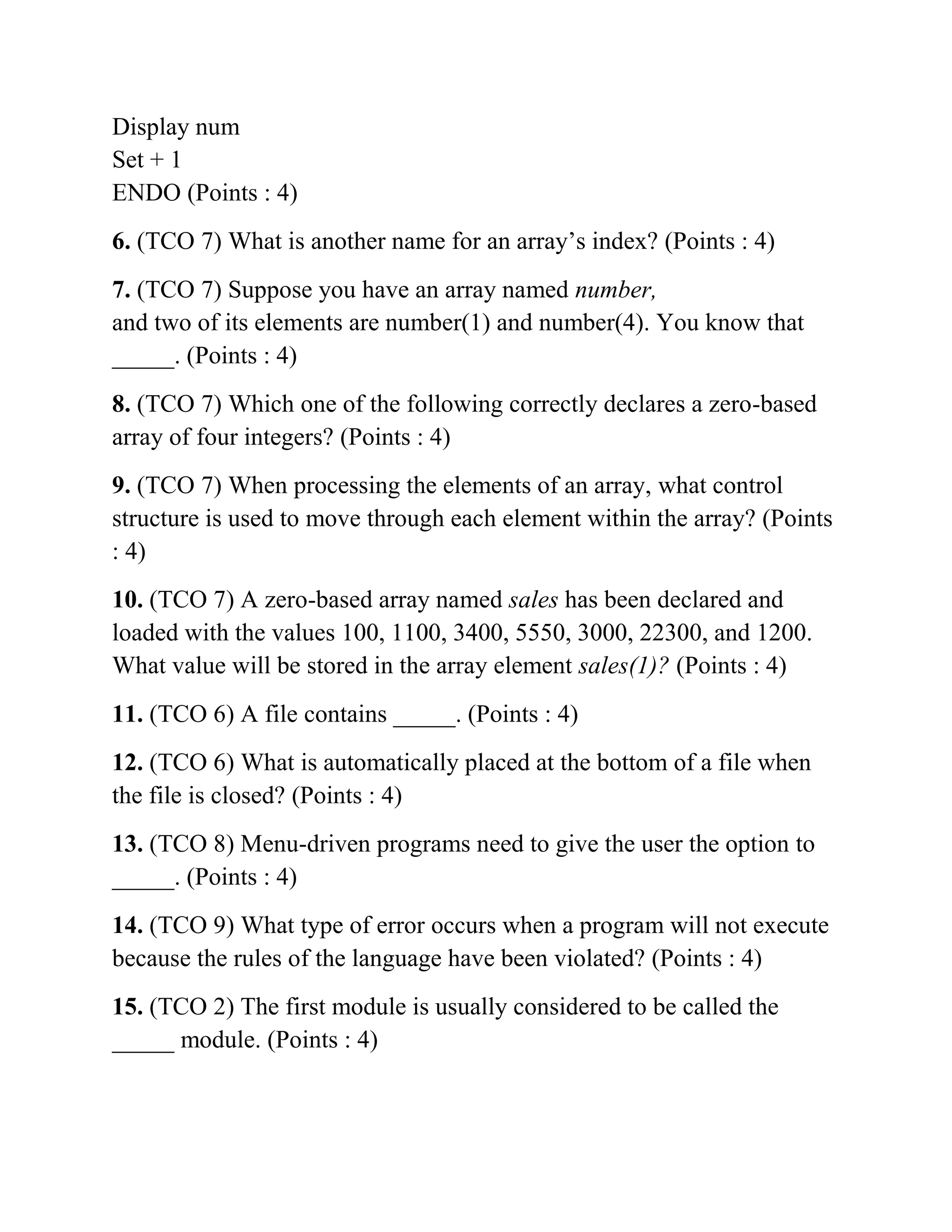 Display num
Set + 1
ENDO (Points : 4)
6. (TCO 7) What is another name for an array’s index? (Points : 4)
7. (TCO 7) Suppose you have an array named number,
and two of its elements are number(1) and number(4). You know that
_____. (Points : 4)
8. (TCO 7) Which one of the following correctly declares a zero-based
array of four integers? (Points : 4)
9. (TCO 7) When processing the elements of an array, what control
structure is used to move through each element within the array? (Points
: 4)
10. (TCO 7) A zero-based array named sales has been declared and
loaded with the values 100, 1100, 3400, 5550, 3000, 22300, and 1200.
What value will be stored in the array element sales(1)? (Points : 4)
11. (TCO 6) A file contains _____. (Points : 4)
12. (TCO 6) What is automatically placed at the bottom of a file when
the file is closed? (Points : 4)
13. (TCO 8) Menu-driven programs need to give the user the option to
_____. (Points : 4)
14. (TCO 9) What type of error occurs when a program will not execute
because the rules of the language have been violated? (Points : 4)
15. (TCO 2) The first module is usually considered to be called the
_____ module. (Points : 4)
 