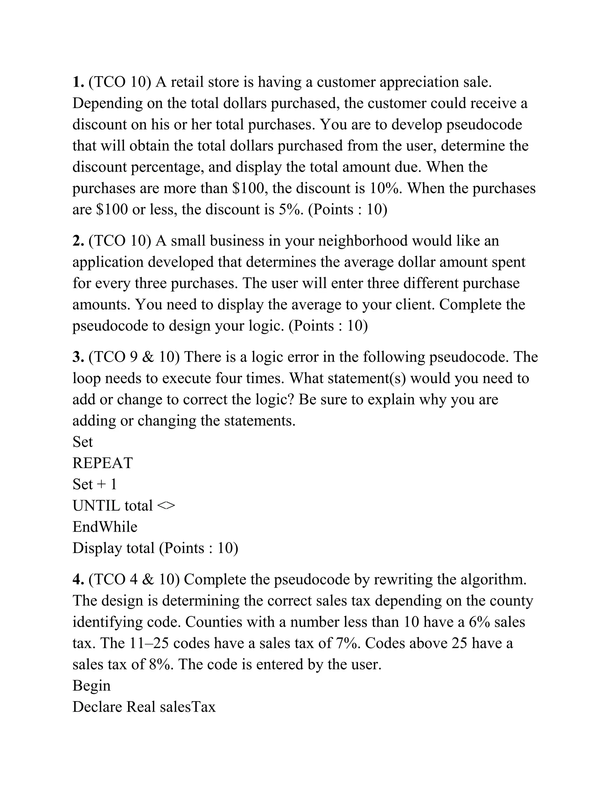 1. (TCO 10) A retail store is having a customer appreciation sale.
Depending on the total dollars purchased, the customer could receive a
discount on his or her total purchases. You are to develop pseudocode
that will obtain the total dollars purchased from the user, determine the
discount percentage, and display the total amount due. When the
purchases are more than $100, the discount is 10%. When the purchases
are $100 or less, the discount is 5%. (Points : 10)
2. (TCO 10) A small business in your neighborhood would like an
application developed that determines the average dollar amount spent
for every three purchases. The user will enter three different purchase
amounts. You need to display the average to your client. Complete the
pseudocode to design your logic. (Points : 10)
3. (TCO 9 & 10) There is a logic error in the following pseudocode. The
loop needs to execute four times. What statement(s) would you need to
add or change to correct the logic? Be sure to explain why you are
adding or changing the statements.
Set
REPEAT
Set + 1
UNTIL total <>
EndWhile
Display total (Points : 10)
4. (TCO 4 & 10) Complete the pseudocode by rewriting the algorithm.
The design is determining the correct sales tax depending on the county
identifying code. Counties with a number less than 10 have a 6% sales
tax. The 11–25 codes have a sales tax of 7%. Codes above 25 have a
sales tax of 8%. The code is entered by the user.
Begin
Declare Real salesTax
 