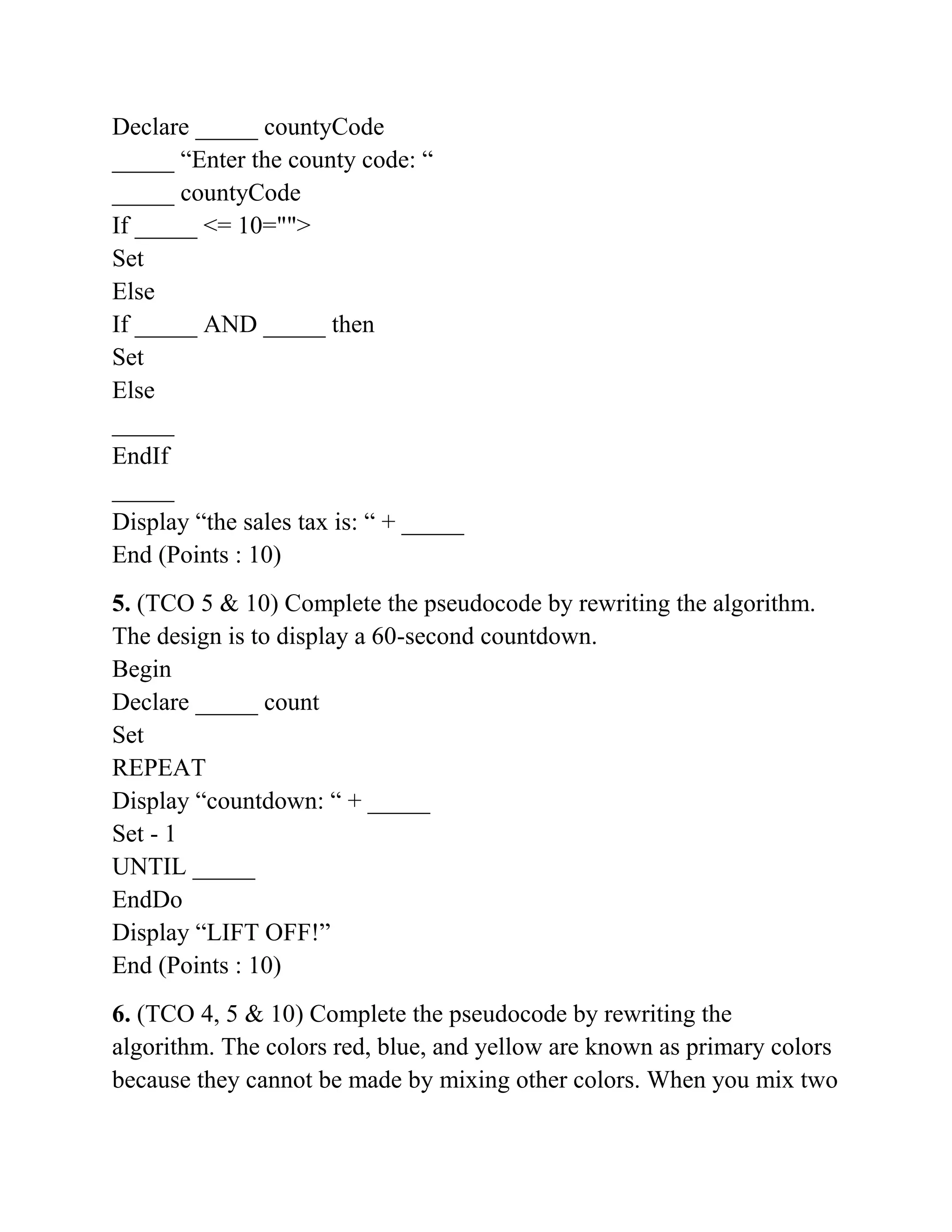 Declare _____ countyCode
_____ “Enter the county code: “
_____ countyCode
If _____ <= 10="">
Set
Else
If _____ AND _____ then
Set
Else
_____
EndIf
_____
Display “the sales tax is: “ + _____
End (Points : 10)
5. (TCO 5 & 10) Complete the pseudocode by rewriting the algorithm.
The design is to display a 60-second countdown.
Begin
Declare _____ count
Set
REPEAT
Display “countdown: “ + _____
Set - 1
UNTIL _____
EndDo
Display “LIFT OFF!”
End (Points : 10)
6. (TCO 4, 5 & 10) Complete the pseudocode by rewriting the
algorithm. The colors red, blue, and yellow are known as primary colors
because they cannot be made by mixing other colors. When you mix two
 