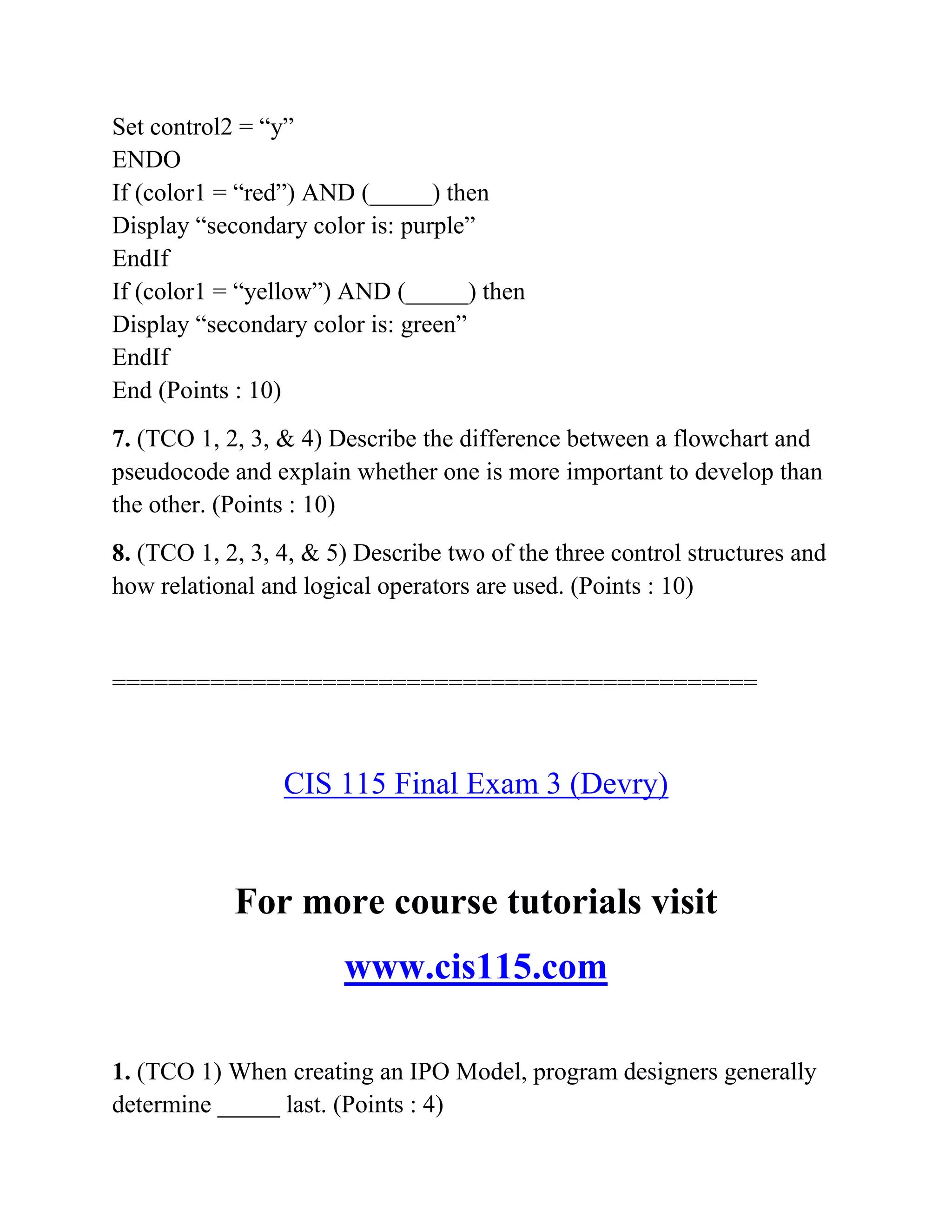 Set control2 = “y”
ENDO
If (color1 = “red”) AND (_____) then
Display “secondary color is: purple”
EndIf
If (color1 = “yellow”) AND (_____) then
Display “secondary color is: green”
EndIf
End (Points : 10)
7. (TCO 1, 2, 3, & 4) Describe the difference between a flowchart and
pseudocode and explain whether one is more important to develop than
the other. (Points : 10)
8. (TCO 1, 2, 3, 4, & 5) Describe two of the three control structures and
how relational and logical operators are used. (Points : 10)
==============================================
CIS 115 Final Exam 3 (Devry)
For more course tutorials visit
www.cis115.com
1. (TCO 1) When creating an IPO Model, program designers generally
determine _____ last. (Points : 4)
 