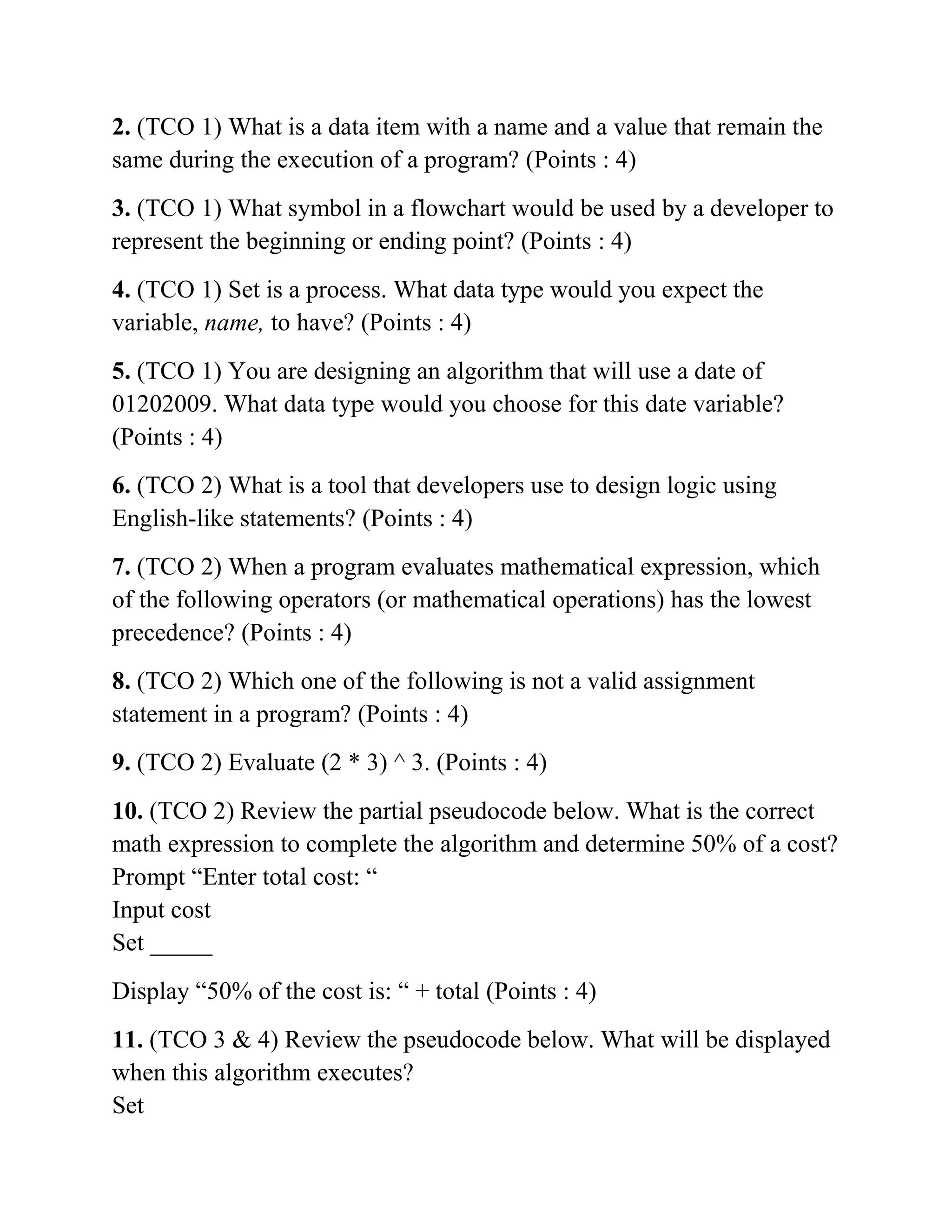 2. (TCO 1) What is a data item with a name and a value that remain the
same during the execution of a program? (Points : 4)
3. (TCO 1) What symbol in a flowchart would be used by a developer to
represent the beginning or ending point? (Points : 4)
4. (TCO 1) Set is a process. What data type would you expect the
variable, name, to have? (Points : 4)
5. (TCO 1) You are designing an algorithm that will use a date of
01202009. What data type would you choose for this date variable?
(Points : 4)
6. (TCO 2) What is a tool that developers use to design logic using
English-like statements? (Points : 4)
7. (TCO 2) When a program evaluates mathematical expression, which
of the following operators (or mathematical operations) has the lowest
precedence? (Points : 4)
8. (TCO 2) Which one of the following is not a valid assignment
statement in a program? (Points : 4)
9. (TCO 2) Evaluate (2 * 3) ^ 3. (Points : 4)
10. (TCO 2) Review the partial pseudocode below. What is the correct
math expression to complete the algorithm and determine 50% of a cost?
Prompt “Enter total cost: “
Input cost
Set _____
Display “50% of the cost is: “ + total (Points : 4)
11. (TCO 3 & 4) Review the pseudocode below. What will be displayed
when this algorithm executes?
Set
 