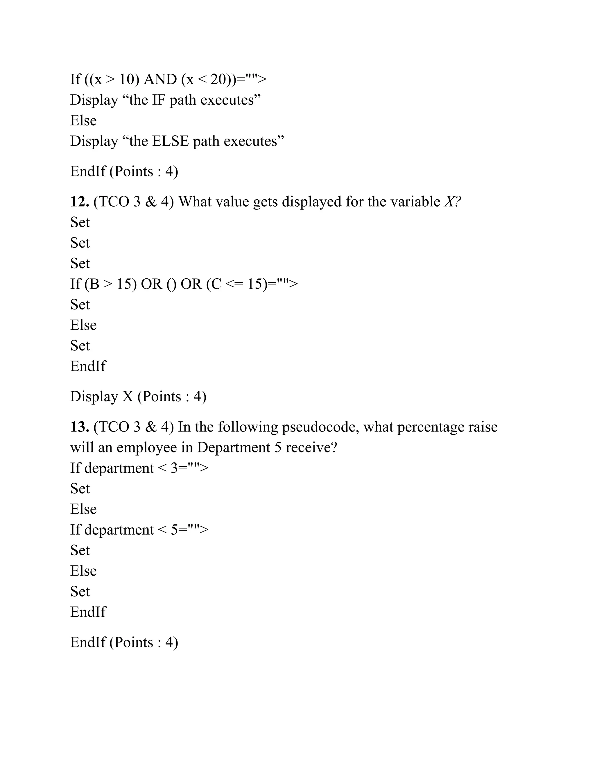 If ((x > 10) AND (x < 20))="">
Display “the IF path executes”
Else
Display “the ELSE path executes”
EndIf (Points : 4)
12. (TCO 3 & 4) What value gets displayed for the variable X?
Set
Set
Set
If (B > 15) OR () OR (C <= 15)="">
Set
Else
Set
EndIf
Display X (Points : 4)
13. (TCO 3 & 4) In the following pseudocode, what percentage raise
will an employee in Department 5 receive?
If department < 3="">
Set
Else
If department < 5="">
Set
Else
Set
EndIf
EndIf (Points : 4)
 