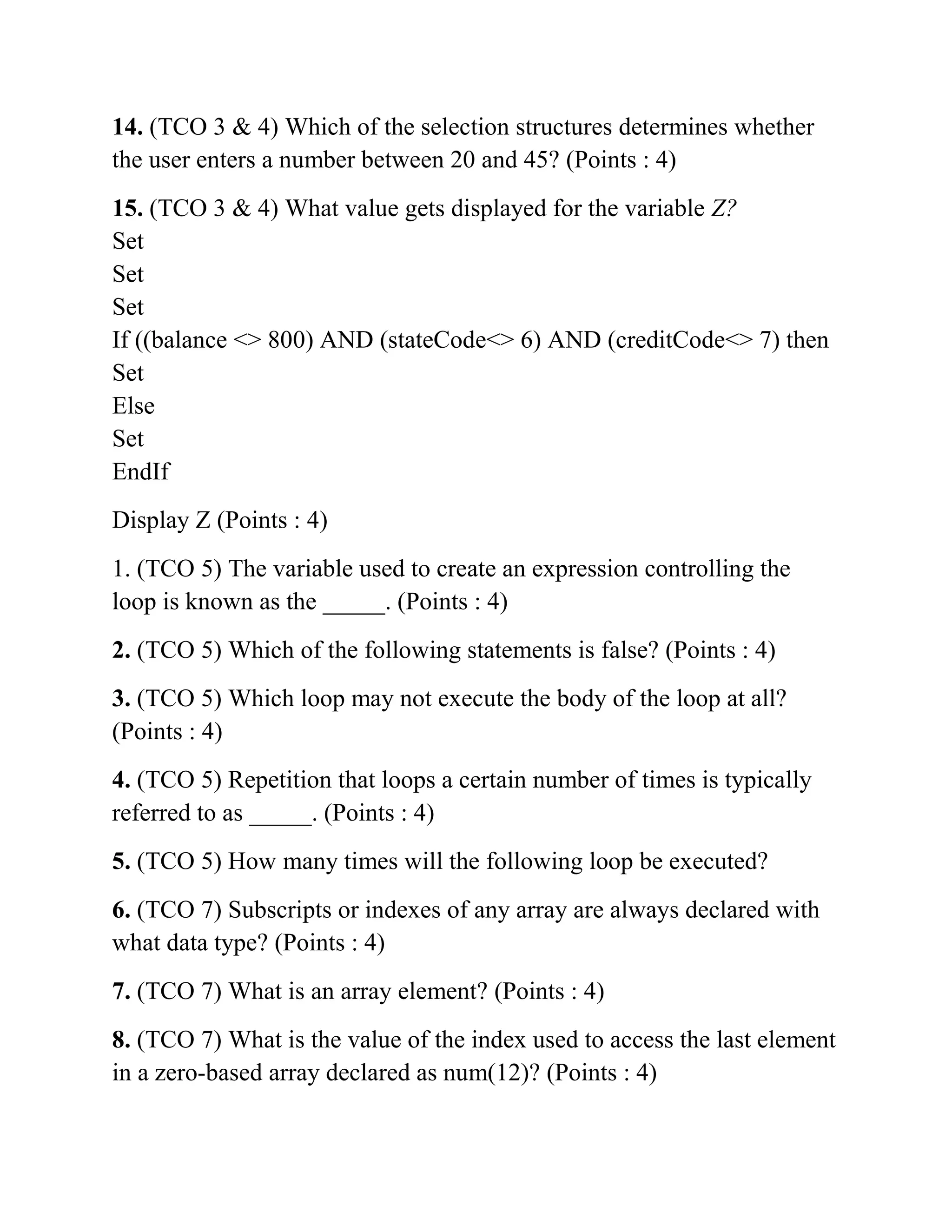 14. (TCO 3 & 4) Which of the selection structures determines whether
the user enters a number between 20 and 45? (Points : 4)
15. (TCO 3 & 4) What value gets displayed for the variable Z?
Set
Set
Set
If ((balance <> 800) AND (stateCode<> 6) AND (creditCode<> 7) then
Set
Else
Set
EndIf
Display Z (Points : 4)
1. (TCO 5) The variable used to create an expression controlling the
loop is known as the _____. (Points : 4)
2. (TCO 5) Which of the following statements is false? (Points : 4)
3. (TCO 5) Which loop may not execute the body of the loop at all?
(Points : 4)
4. (TCO 5) Repetition that loops a certain number of times is typically
referred to as _____. (Points : 4)
5. (TCO 5) How many times will the following loop be executed?
6. (TCO 7) Subscripts or indexes of any array are always declared with
what data type? (Points : 4)
7. (TCO 7) What is an array element? (Points : 4)
8. (TCO 7) What is the value of the index used to access the last element
in a zero-based array declared as num(12)? (Points : 4)
 