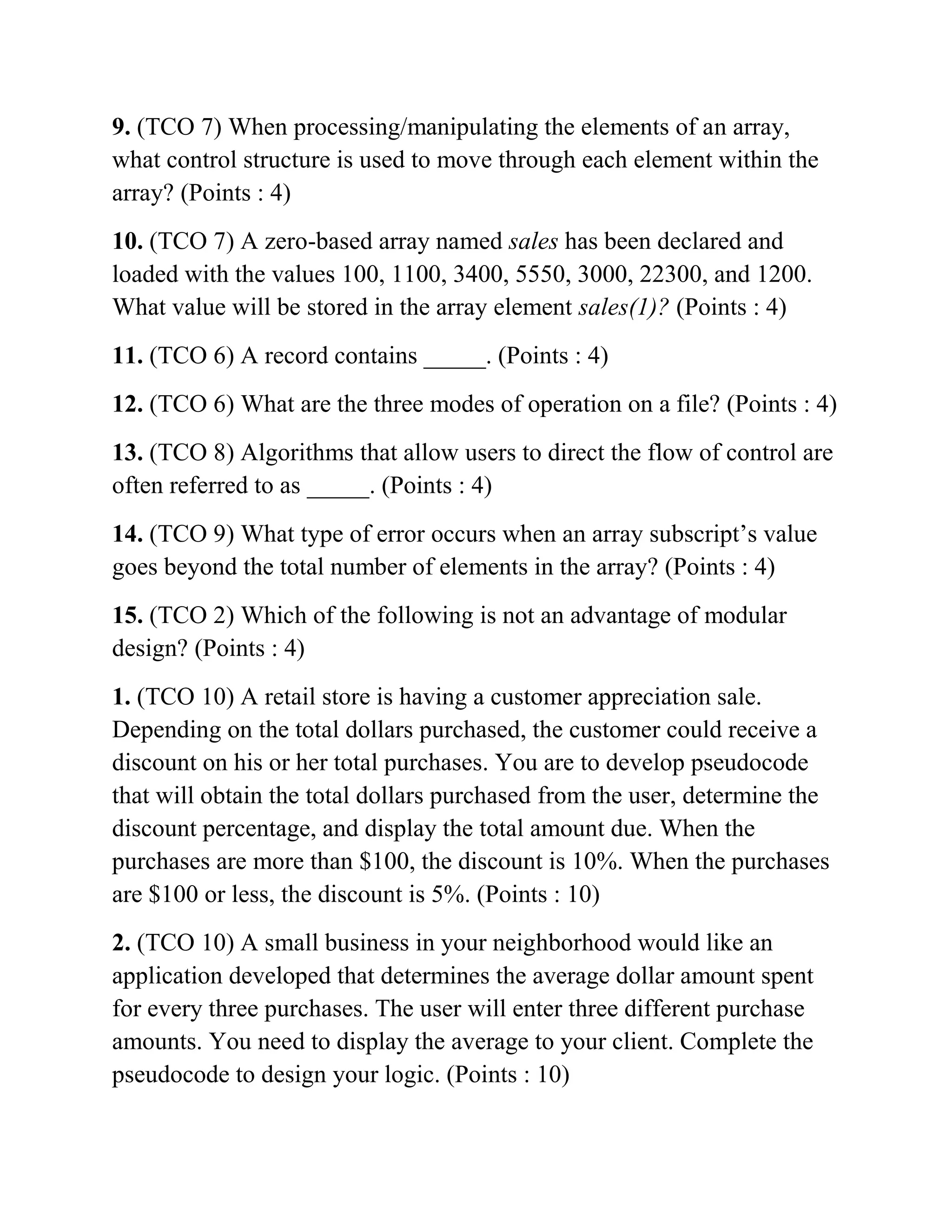 9. (TCO 7) When processing/manipulating the elements of an array,
what control structure is used to move through each element within the
array? (Points : 4)
10. (TCO 7) A zero-based array named sales has been declared and
loaded with the values 100, 1100, 3400, 5550, 3000, 22300, and 1200.
What value will be stored in the array element sales(1)? (Points : 4)
11. (TCO 6) A record contains _____. (Points : 4)
12. (TCO 6) What are the three modes of operation on a file? (Points : 4)
13. (TCO 8) Algorithms that allow users to direct the flow of control are
often referred to as _____. (Points : 4)
14. (TCO 9) What type of error occurs when an array subscript’s value
goes beyond the total number of elements in the array? (Points : 4)
15. (TCO 2) Which of the following is not an advantage of modular
design? (Points : 4)
1. (TCO 10) A retail store is having a customer appreciation sale.
Depending on the total dollars purchased, the customer could receive a
discount on his or her total purchases. You are to develop pseudocode
that will obtain the total dollars purchased from the user, determine the
discount percentage, and display the total amount due. When the
purchases are more than $100, the discount is 10%. When the purchases
are $100 or less, the discount is 5%. (Points : 10)
2. (TCO 10) A small business in your neighborhood would like an
application developed that determines the average dollar amount spent
for every three purchases. The user will enter three different purchase
amounts. You need to display the average to your client. Complete the
pseudocode to design your logic. (Points : 10)
 