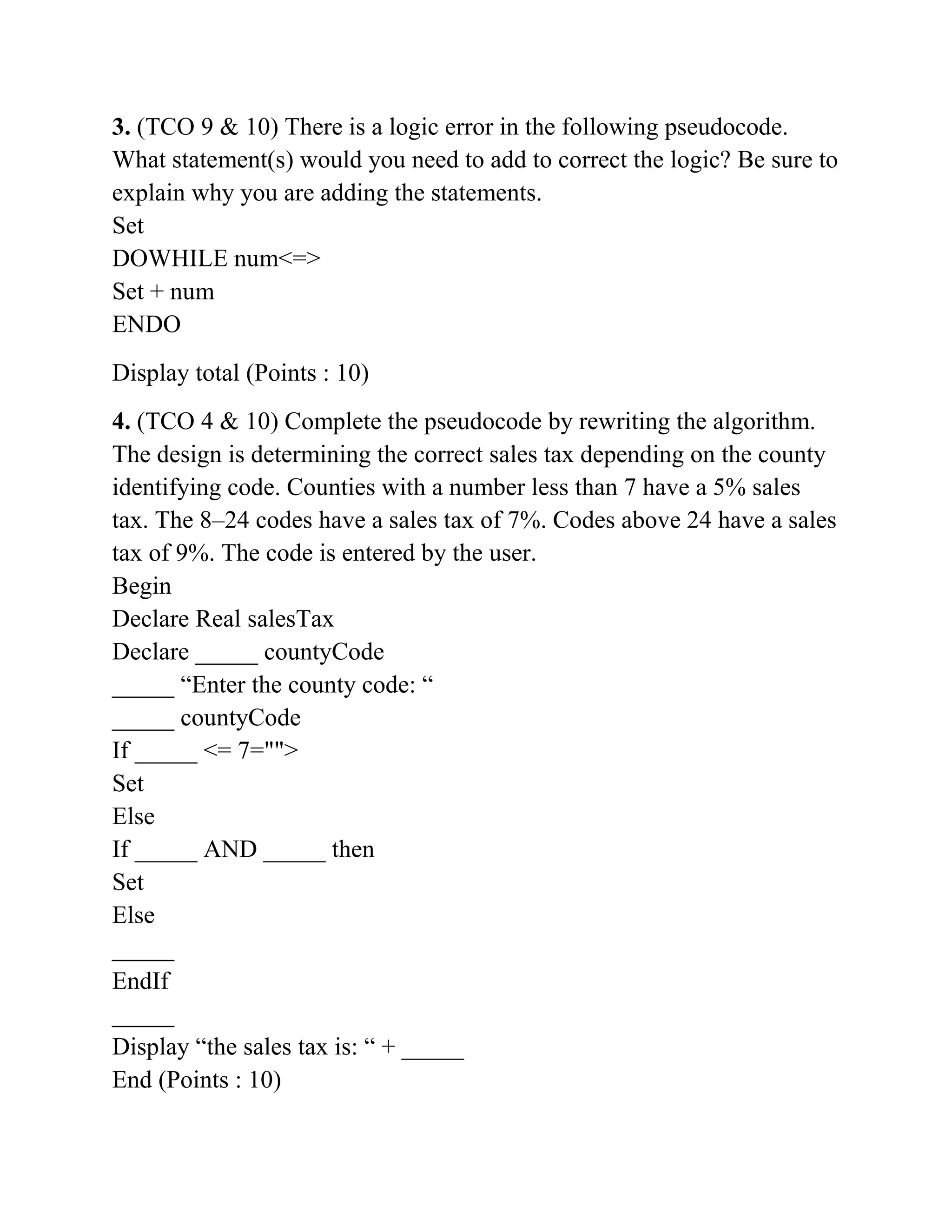 3. (TCO 9 & 10) There is a logic error in the following pseudocode.
What statement(s) would you need to add to correct the logic? Be sure to
explain why you are adding the statements.
Set
DOWHILE num<=>
Set + num
ENDO
Display total (Points : 10)
4. (TCO 4 & 10) Complete the pseudocode by rewriting the algorithm.
The design is determining the correct sales tax depending on the county
identifying code. Counties with a number less than 7 have a 5% sales
tax. The 8–24 codes have a sales tax of 7%. Codes above 24 have a sales
tax of 9%. The code is entered by the user.
Begin
Declare Real salesTax
Declare _____ countyCode
_____ “Enter the county code: “
_____ countyCode
If _____ <= 7="">
Set
Else
If _____ AND _____ then
Set
Else
_____
EndIf
_____
Display “the sales tax is: “ + _____
End (Points : 10)
 