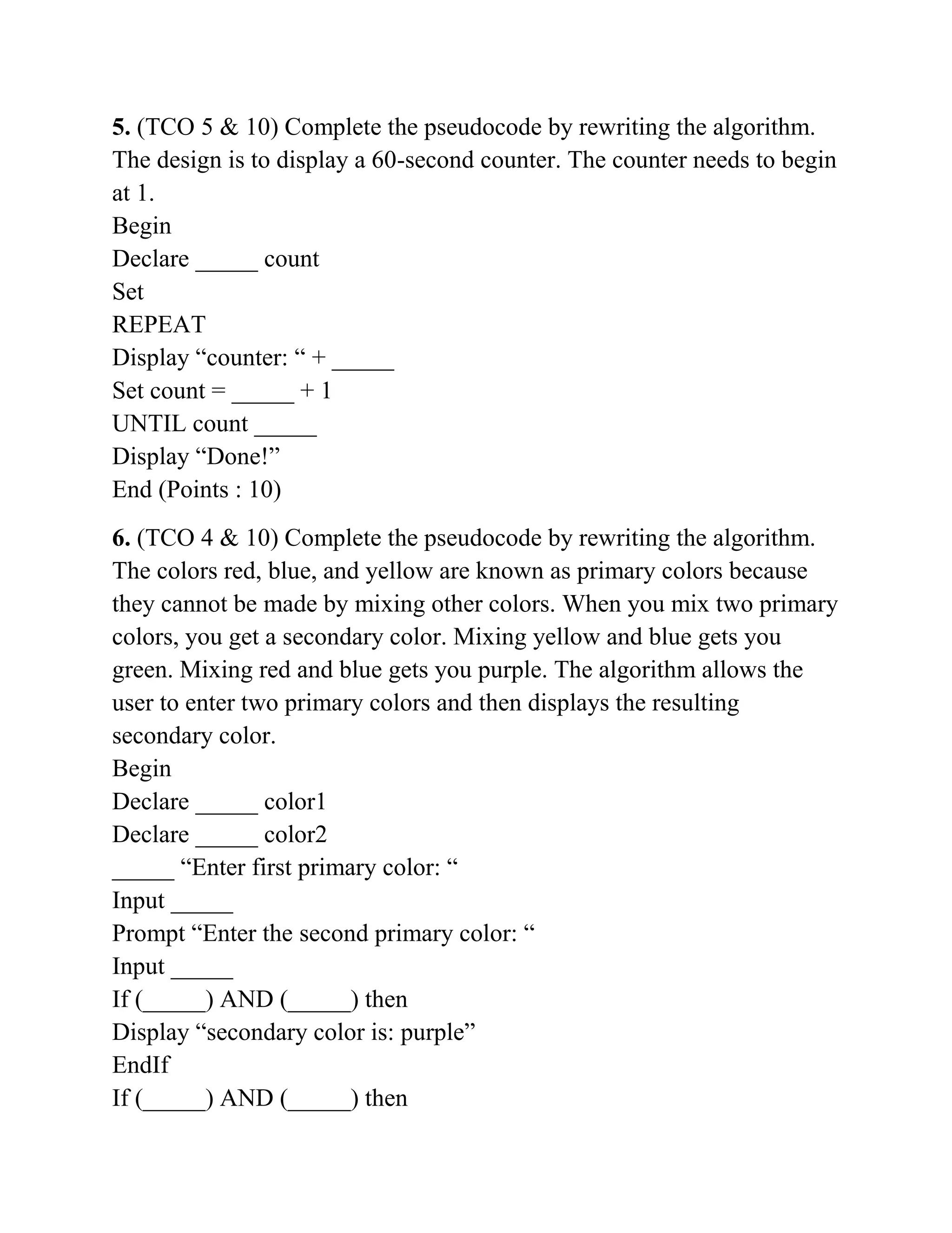 5. (TCO 5 & 10) Complete the pseudocode by rewriting the algorithm.
The design is to display a 60-second counter. The counter needs to begin
at 1.
Begin
Declare _____ count
Set
REPEAT
Display “counter: “ + _____
Set count = _____ + 1
UNTIL count _____
Display “Done!”
End (Points : 10)
6. (TCO 4 & 10) Complete the pseudocode by rewriting the algorithm.
The colors red, blue, and yellow are known as primary colors because
they cannot be made by mixing other colors. When you mix two primary
colors, you get a secondary color. Mixing yellow and blue gets you
green. Mixing red and blue gets you purple. The algorithm allows the
user to enter two primary colors and then displays the resulting
secondary color.
Begin
Declare _____ color1
Declare _____ color2
_____ “Enter first primary color: “
Input _____
Prompt “Enter the second primary color: “
Input _____
If (_____) AND (_____) then
Display “secondary color is: purple”
EndIf
If (_____) AND (_____) then
 