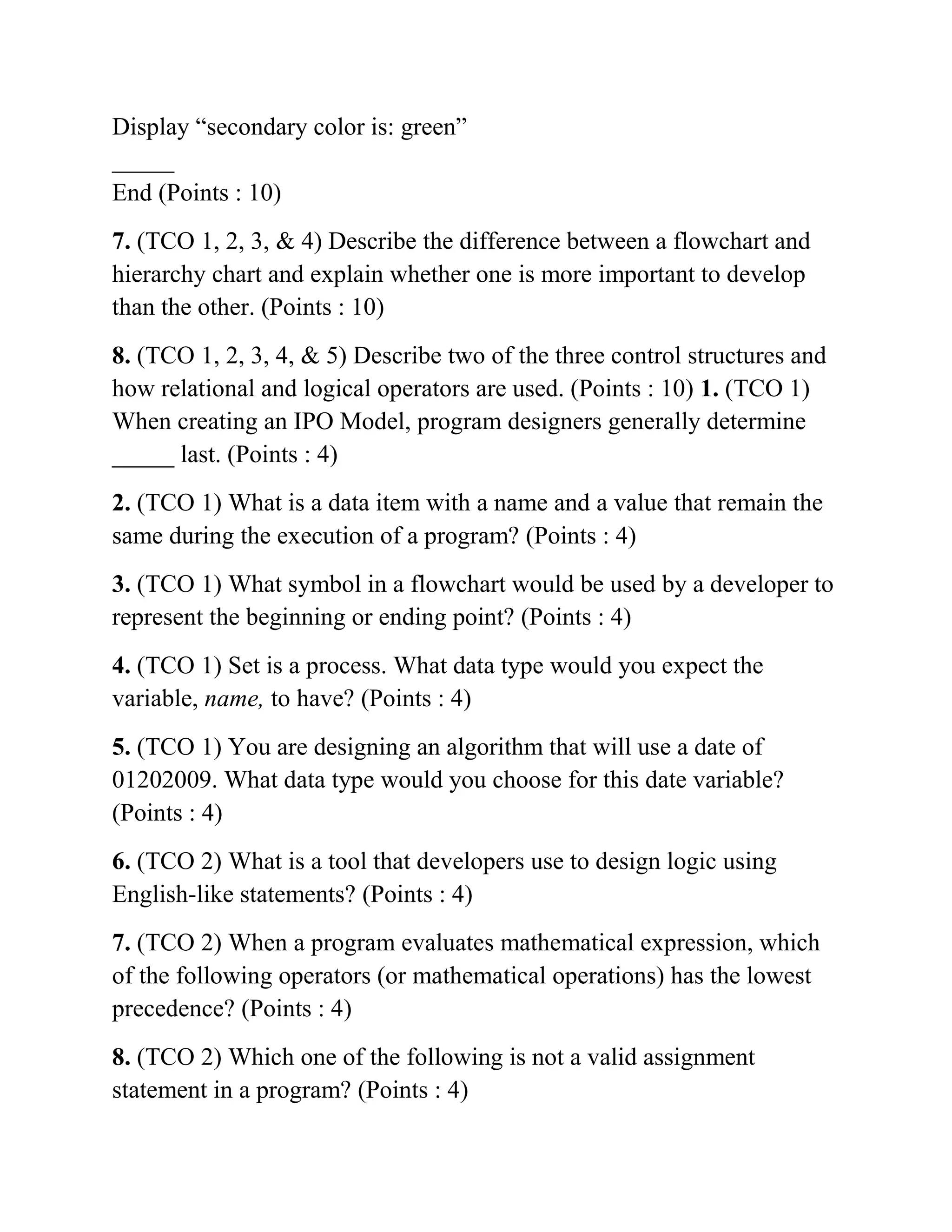 Display “secondary color is: green”
_____
End (Points : 10)
7. (TCO 1, 2, 3, & 4) Describe the difference between a flowchart and
hierarchy chart and explain whether one is more important to develop
than the other. (Points : 10)
8. (TCO 1, 2, 3, 4, & 5) Describe two of the three control structures and
how relational and logical operators are used. (Points : 10) 1. (TCO 1)
When creating an IPO Model, program designers generally determine
_____ last. (Points : 4)
2. (TCO 1) What is a data item with a name and a value that remain the
same during the execution of a program? (Points : 4)
3. (TCO 1) What symbol in a flowchart would be used by a developer to
represent the beginning or ending point? (Points : 4)
4. (TCO 1) Set is a process. What data type would you expect the
variable, name, to have? (Points : 4)
5. (TCO 1) You are designing an algorithm that will use a date of
01202009. What data type would you choose for this date variable?
(Points : 4)
6. (TCO 2) What is a tool that developers use to design logic using
English-like statements? (Points : 4)
7. (TCO 2) When a program evaluates mathematical expression, which
of the following operators (or mathematical operations) has the lowest
precedence? (Points : 4)
8. (TCO 2) Which one of the following is not a valid assignment
statement in a program? (Points : 4)
 