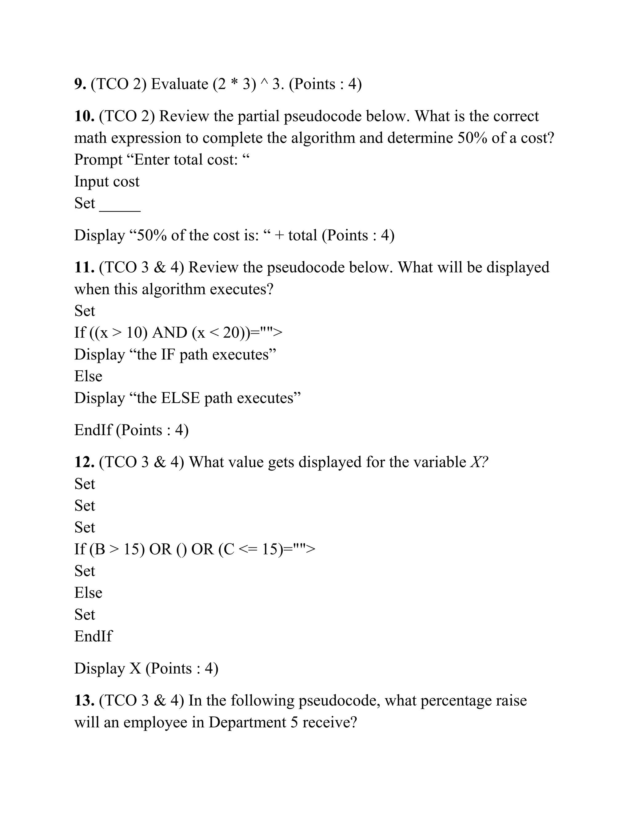 9. (TCO 2) Evaluate (2 * 3) ^ 3. (Points : 4)
10. (TCO 2) Review the partial pseudocode below. What is the correct
math expression to complete the algorithm and determine 50% of a cost?
Prompt “Enter total cost: “
Input cost
Set _____
Display “50% of the cost is: “ + total (Points : 4)
11. (TCO 3 & 4) Review the pseudocode below. What will be displayed
when this algorithm executes?
Set
If ((x > 10) AND (x < 20))="">
Display “the IF path executes”
Else
Display “the ELSE path executes”
EndIf (Points : 4)
12. (TCO 3 & 4) What value gets displayed for the variable X?
Set
Set
Set
If (B > 15) OR () OR (C <= 15)="">
Set
Else
Set
EndIf
Display X (Points : 4)
13. (TCO 3 & 4) In the following pseudocode, what percentage raise
will an employee in Department 5 receive?
 