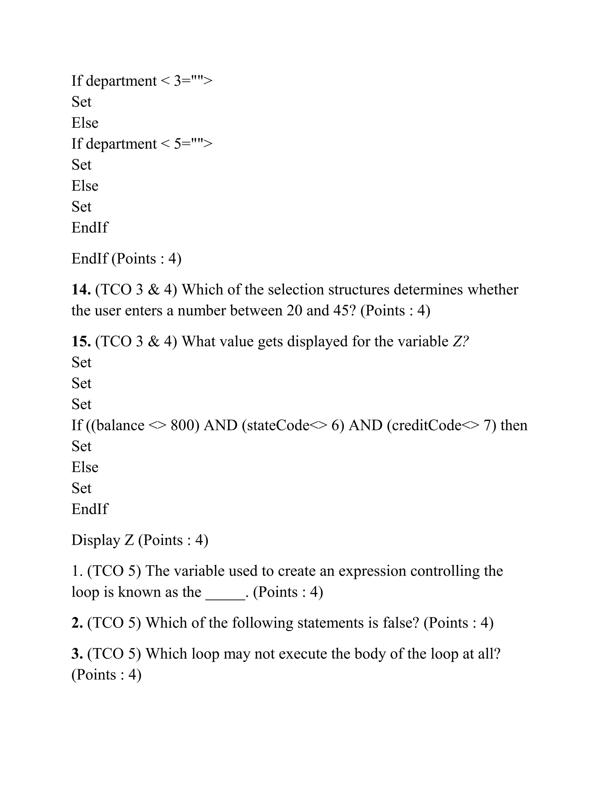 If department < 3="">
Set
Else
If department < 5="">
Set
Else
Set
EndIf
EndIf (Points : 4)
14. (TCO 3 & 4) Which of the selection structures determines whether
the user enters a number between 20 and 45? (Points : 4)
15. (TCO 3 & 4) What value gets displayed for the variable Z?
Set
Set
Set
If ((balance <> 800) AND (stateCode<> 6) AND (creditCode<> 7) then
Set
Else
Set
EndIf
Display Z (Points : 4)
1. (TCO 5) The variable used to create an expression controlling the
loop is known as the _____. (Points : 4)
2. (TCO 5) Which of the following statements is false? (Points : 4)
3. (TCO 5) Which loop may not execute the body of the loop at all?
(Points : 4)
 