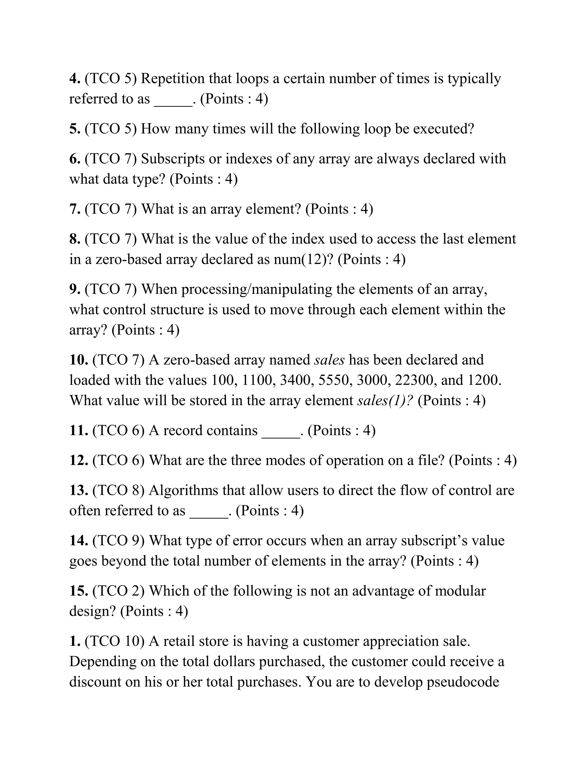 4. (TCO 5) Repetition that loops a certain number of times is typically
referred to as _____. (Points : 4)
5. (TCO 5) How many times will the following loop be executed?
6. (TCO 7) Subscripts or indexes of any array are always declared with
what data type? (Points : 4)
7. (TCO 7) What is an array element? (Points : 4)
8. (TCO 7) What is the value of the index used to access the last element
in a zero-based array declared as num(12)? (Points : 4)
9. (TCO 7) When processing/manipulating the elements of an array,
what control structure is used to move through each element within the
array? (Points : 4)
10. (TCO 7) A zero-based array named sales has been declared and
loaded with the values 100, 1100, 3400, 5550, 3000, 22300, and 1200.
What value will be stored in the array element sales(1)? (Points : 4)
11. (TCO 6) A record contains _____. (Points : 4)
12. (TCO 6) What are the three modes of operation on a file? (Points : 4)
13. (TCO 8) Algorithms that allow users to direct the flow of control are
often referred to as _____. (Points : 4)
14. (TCO 9) What type of error occurs when an array subscript’s value
goes beyond the total number of elements in the array? (Points : 4)
15. (TCO 2) Which of the following is not an advantage of modular
design? (Points : 4)
1. (TCO 10) A retail store is having a customer appreciation sale.
Depending on the total dollars purchased, the customer could receive a
discount on his or her total purchases. You are to develop pseudocode
 