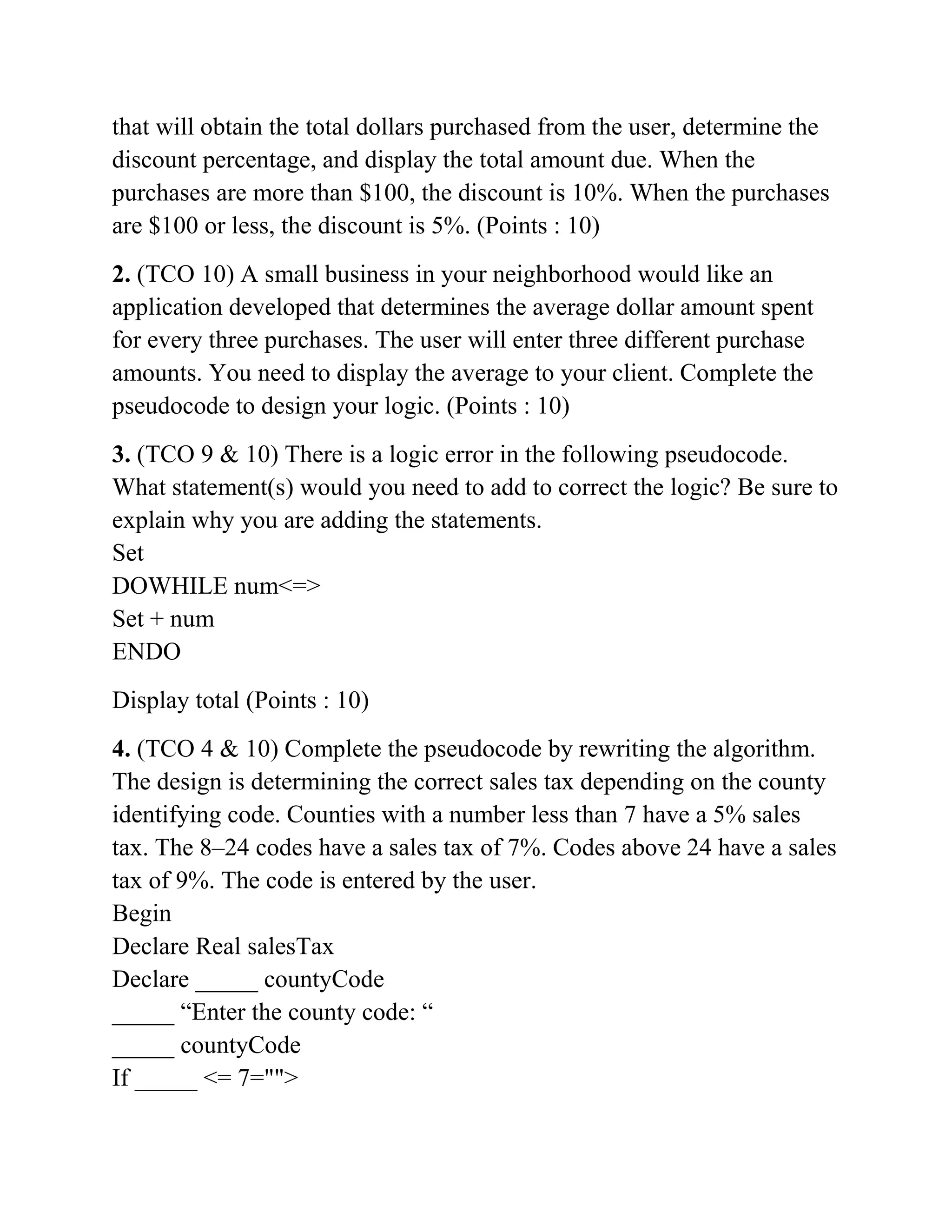 that will obtain the total dollars purchased from the user, determine the
discount percentage, and display the total amount due. When the
purchases are more than $100, the discount is 10%. When the purchases
are $100 or less, the discount is 5%. (Points : 10)
2. (TCO 10) A small business in your neighborhood would like an
application developed that determines the average dollar amount spent
for every three purchases. The user will enter three different purchase
amounts. You need to display the average to your client. Complete the
pseudocode to design your logic. (Points : 10)
3. (TCO 9 & 10) There is a logic error in the following pseudocode.
What statement(s) would you need to add to correct the logic? Be sure to
explain why you are adding the statements.
Set
DOWHILE num<=>
Set + num
ENDO
Display total (Points : 10)
4. (TCO 4 & 10) Complete the pseudocode by rewriting the algorithm.
The design is determining the correct sales tax depending on the county
identifying code. Counties with a number less than 7 have a 5% sales
tax. The 8–24 codes have a sales tax of 7%. Codes above 24 have a sales
tax of 9%. The code is entered by the user.
Begin
Declare Real salesTax
Declare _____ countyCode
_____ “Enter the county code: “
_____ countyCode
If _____ <= 7="">
 