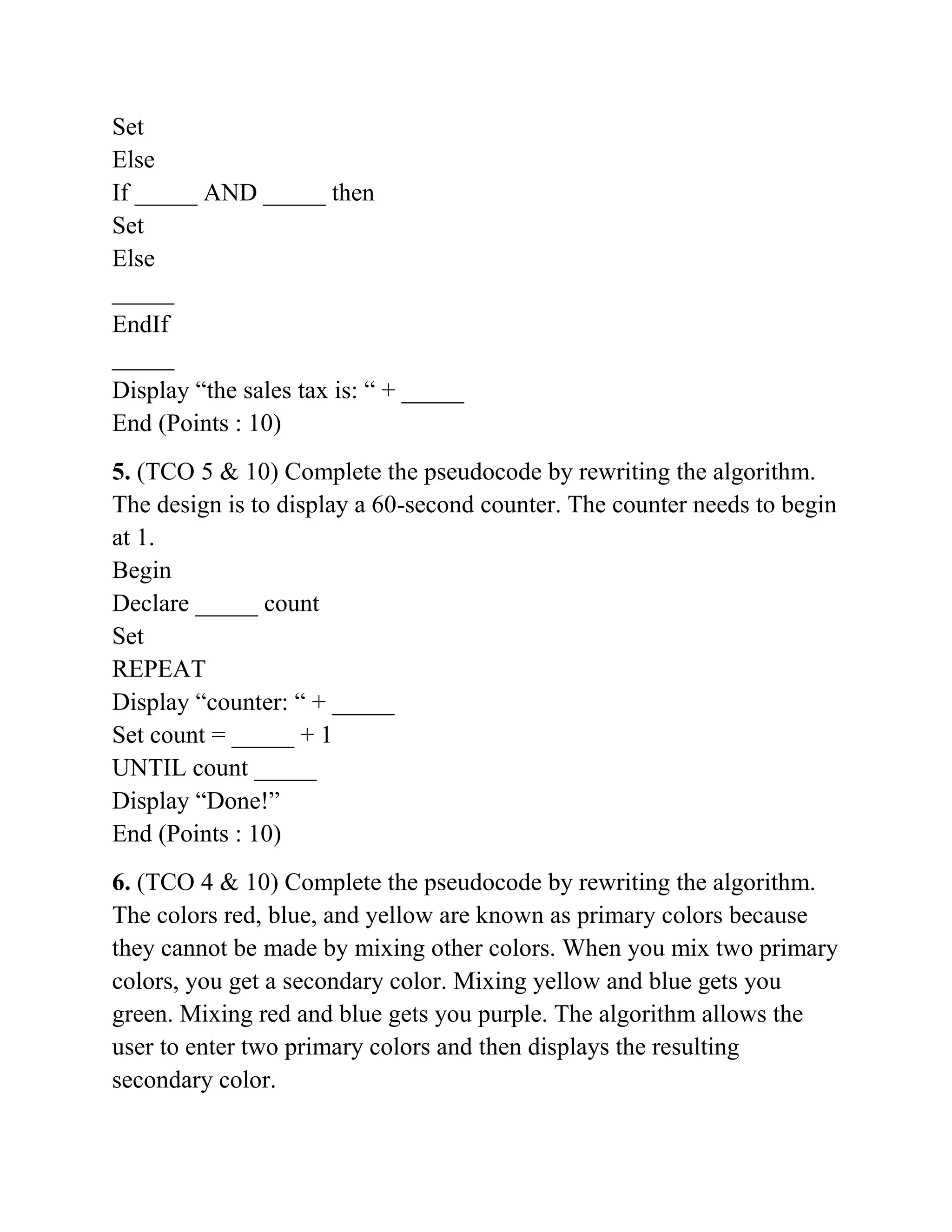 Set
Else
If _____ AND _____ then
Set
Else
_____
EndIf
_____
Display “the sales tax is: “ + _____
End (Points : 10)
5. (TCO 5 & 10) Complete the pseudocode by rewriting the algorithm.
The design is to display a 60-second counter. The counter needs to begin
at 1.
Begin
Declare _____ count
Set
REPEAT
Display “counter: “ + _____
Set count = _____ + 1
UNTIL count _____
Display “Done!”
End (Points : 10)
6. (TCO 4 & 10) Complete the pseudocode by rewriting the algorithm.
The colors red, blue, and yellow are known as primary colors because
they cannot be made by mixing other colors. When you mix two primary
colors, you get a secondary color. Mixing yellow and blue gets you
green. Mixing red and blue gets you purple. The algorithm allows the
user to enter two primary colors and then displays the resulting
secondary color.
 