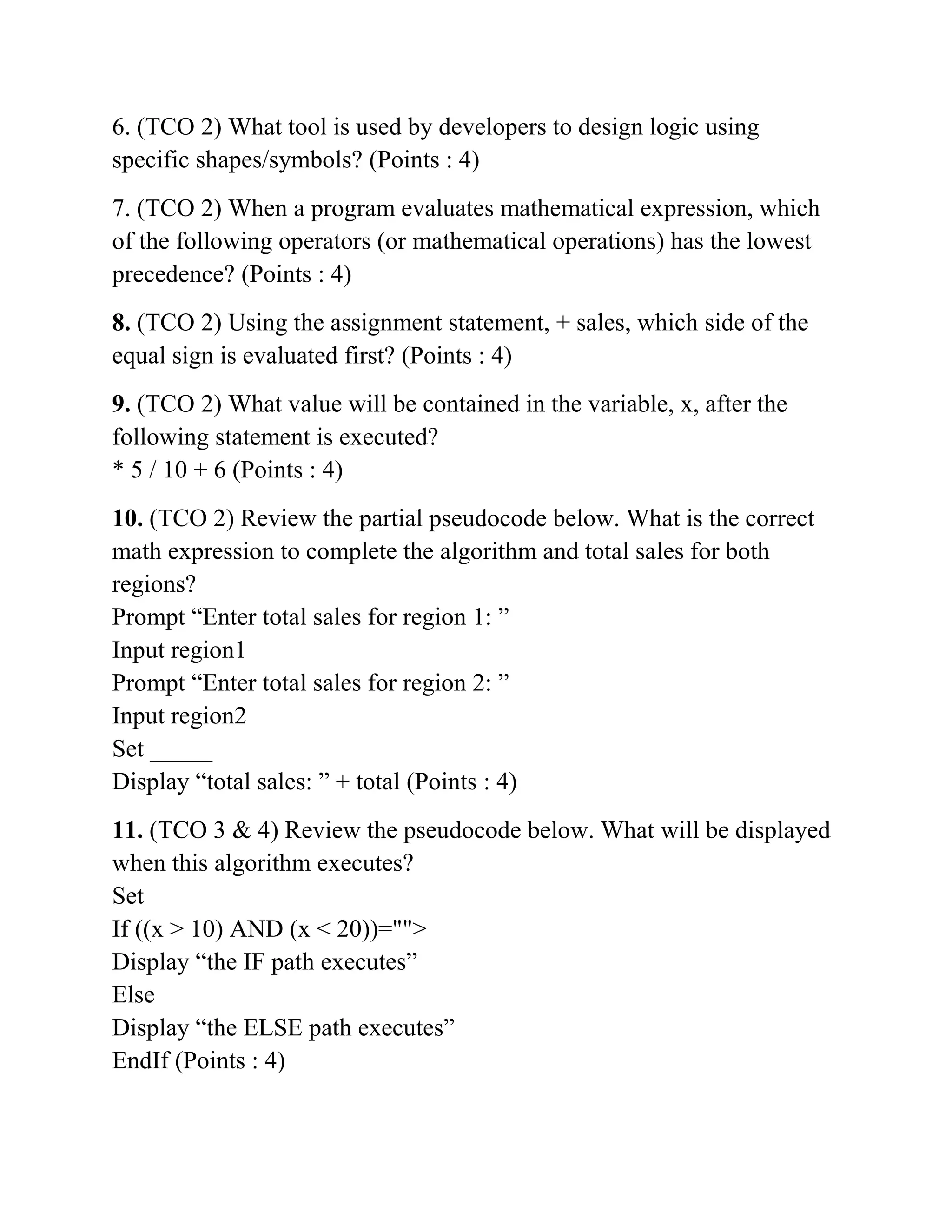 6. (TCO 2) What tool is used by developers to design logic using
specific shapes/symbols? (Points : 4)
7. (TCO 2) When a program evaluates mathematical expression, which
of the following operators (or mathematical operations) has the lowest
precedence? (Points : 4)
8. (TCO 2) Using the assignment statement, + sales, which side of the
equal sign is evaluated first? (Points : 4)
9. (TCO 2) What value will be contained in the variable, x, after the
following statement is executed?
* 5 / 10 + 6 (Points : 4)
10. (TCO 2) Review the partial pseudocode below. What is the correct
math expression to complete the algorithm and total sales for both
regions?
Prompt “Enter total sales for region 1: ”
Input region1
Prompt “Enter total sales for region 2: ”
Input region2
Set _____
Display “total sales: ” + total (Points : 4)
11. (TCO 3 & 4) Review the pseudocode below. What will be displayed
when this algorithm executes?
Set
If ((x > 10) AND (x < 20))="">
Display “the IF path executes”
Else
Display “the ELSE path executes”
EndIf (Points : 4)
 