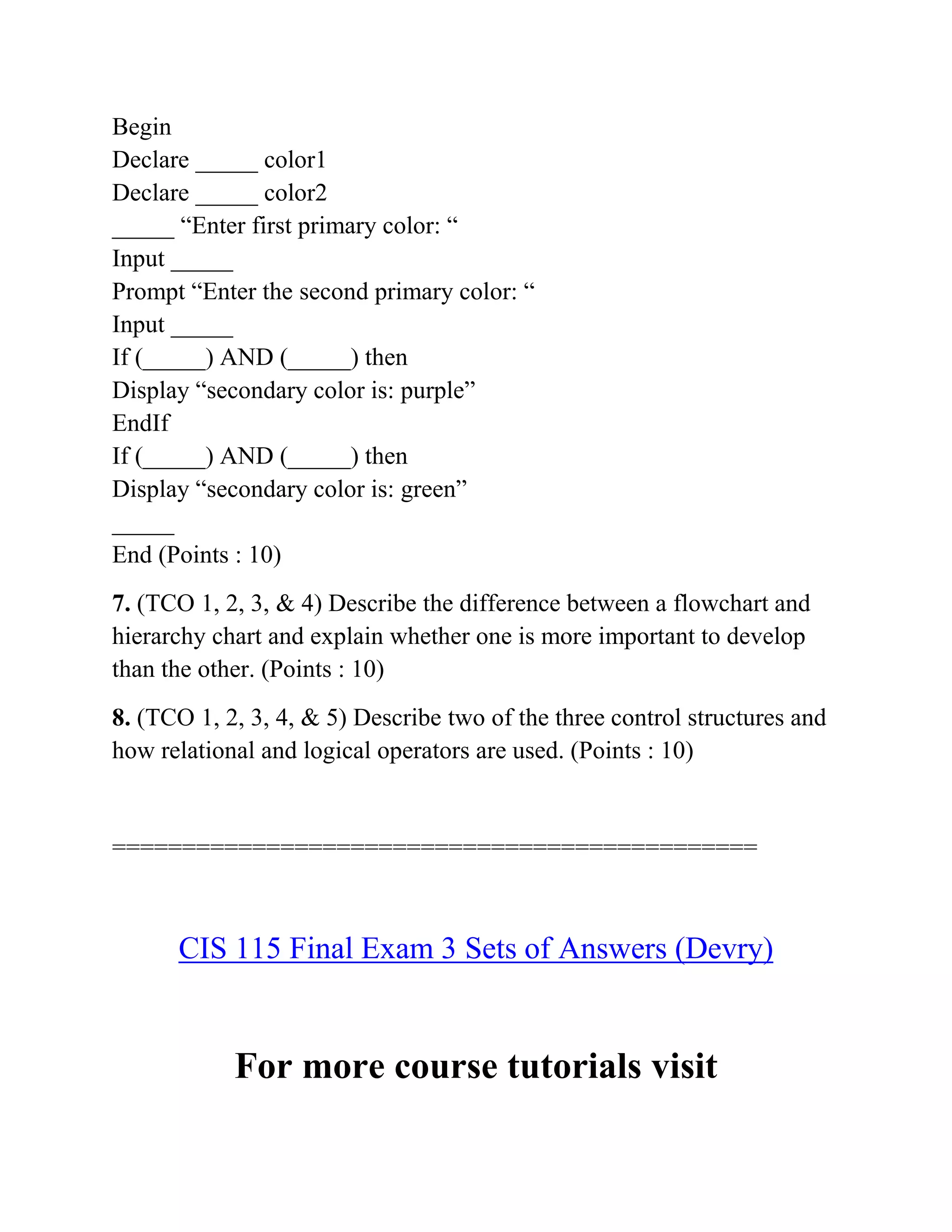 Begin
Declare _____ color1
Declare _____ color2
_____ “Enter first primary color: “
Input _____
Prompt “Enter the second primary color: “
Input _____
If (_____) AND (_____) then
Display “secondary color is: purple”
EndIf
If (_____) AND (_____) then
Display “secondary color is: green”
_____
End (Points : 10)
7. (TCO 1, 2, 3, & 4) Describe the difference between a flowchart and
hierarchy chart and explain whether one is more important to develop
than the other. (Points : 10)
8. (TCO 1, 2, 3, 4, & 5) Describe two of the three control structures and
how relational and logical operators are used. (Points : 10)
==============================================
CIS 115 Final Exam 3 Sets of Answers (Devry)
For more course tutorials visit
 