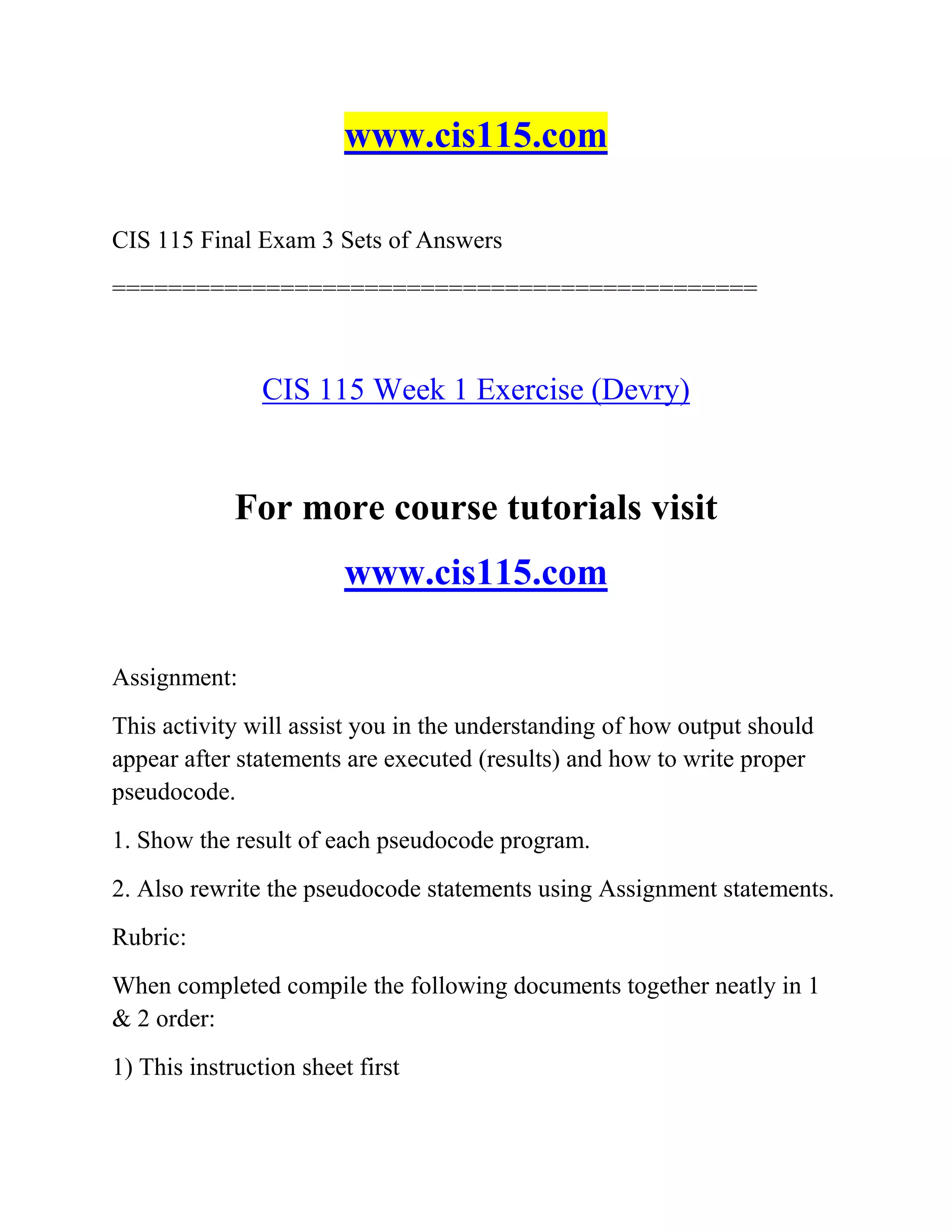 www.cis115.com
CIS 115 Final Exam 3 Sets of Answers
==============================================
CIS 115 Week 1 Exercise (Devry)
For more course tutorials visit
www.cis115.com
Assignment:
This activity will assist you in the understanding of how output should
appear after statements are executed (results) and how to write proper
pseudocode.
1. Show the result of each pseudocode program.
2. Also rewrite the pseudocode statements using Assignment statements.
Rubric:
When completed compile the following documents together neatly in 1
& 2 order:
1) This instruction sheet first
 