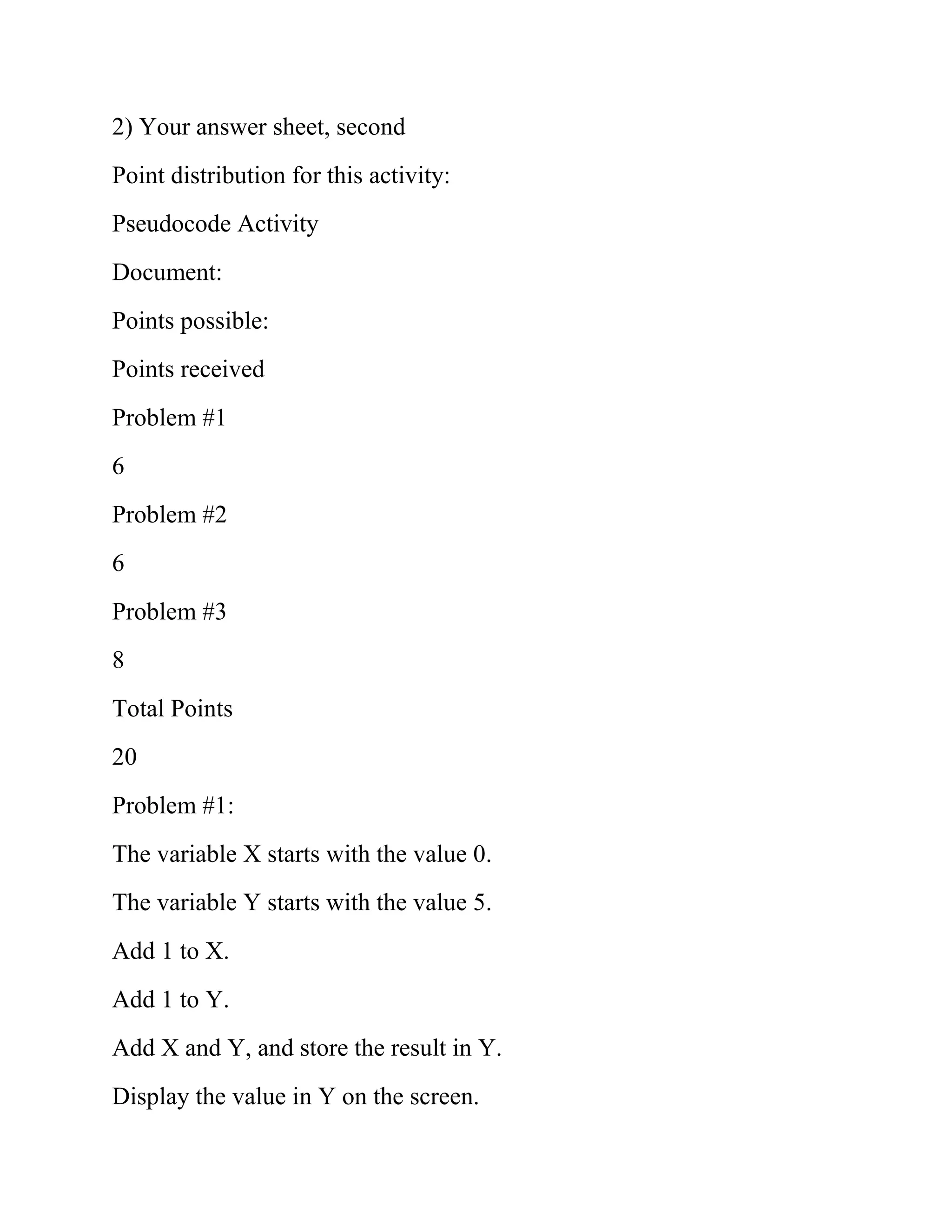 2) Your answer sheet, second
Point distribution for this activity:
Pseudocode Activity
Document:
Points possible:
Points received
Problem #1
6
Problem #2
6
Problem #3
8
Total Points
20
Problem #1:
The variable X starts with the value 0.
The variable Y starts with the value 5.
Add 1 to X.
Add 1 to Y.
Add X and Y, and store the result in Y.
Display the value in Y on the screen.
 