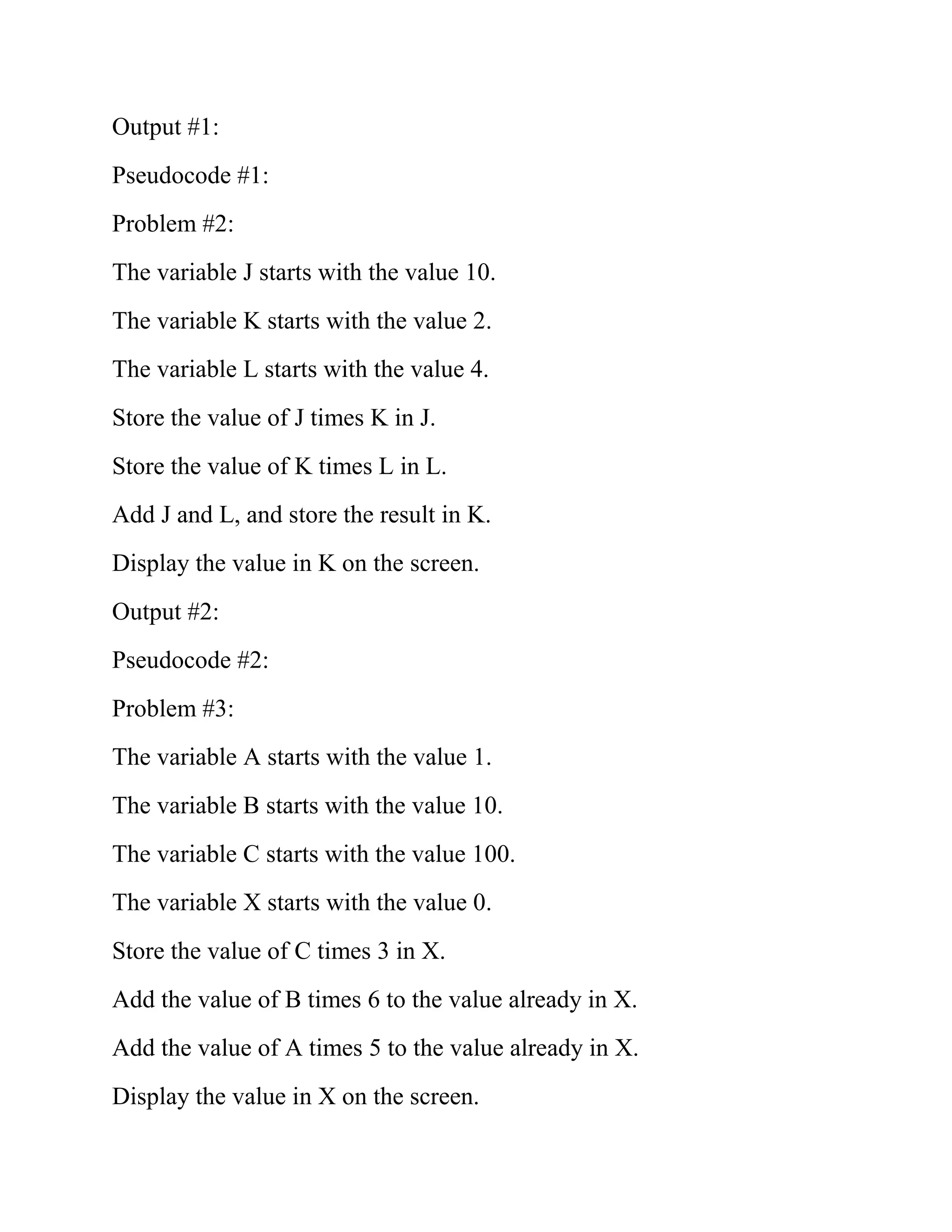 Output #1:
Pseudocode #1:
Problem #2:
The variable J starts with the value 10.
The variable K starts with the value 2.
The variable L starts with the value 4.
Store the value of J times K in J.
Store the value of K times L in L.
Add J and L, and store the result in K.
Display the value in K on the screen.
Output #2:
Pseudocode #2:
Problem #3:
The variable A starts with the value 1.
The variable B starts with the value 10.
The variable C starts with the value 100.
The variable X starts with the value 0.
Store the value of C times 3 in X.
Add the value of B times 6 to the value already in X.
Add the value of A times 5 to the value already in X.
Display the value in X on the screen.
 