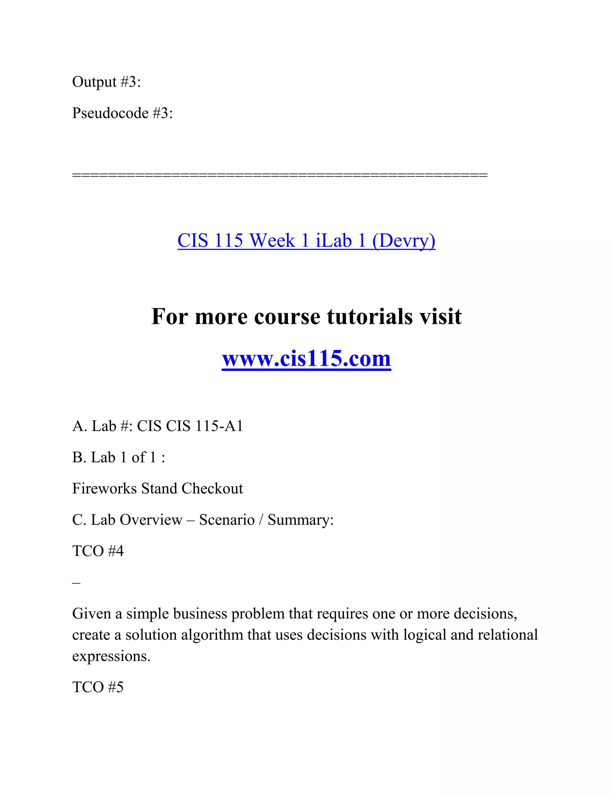 Output #3:
Pseudocode #3:
==============================================
CIS 115 Week 1 iLab 1 (Devry)
For more course tutorials visit
www.cis115.com
A. Lab #: CIS CIS 115-A1
B. Lab 1 of 1 :
Fireworks Stand Checkout
C. Lab Overview – Scenario / Summary:
TCO #4
–
Given a simple business problem that requires one or more decisions,
create a solution algorithm that uses decisions with logical and relational
expressions.
TCO #5
 