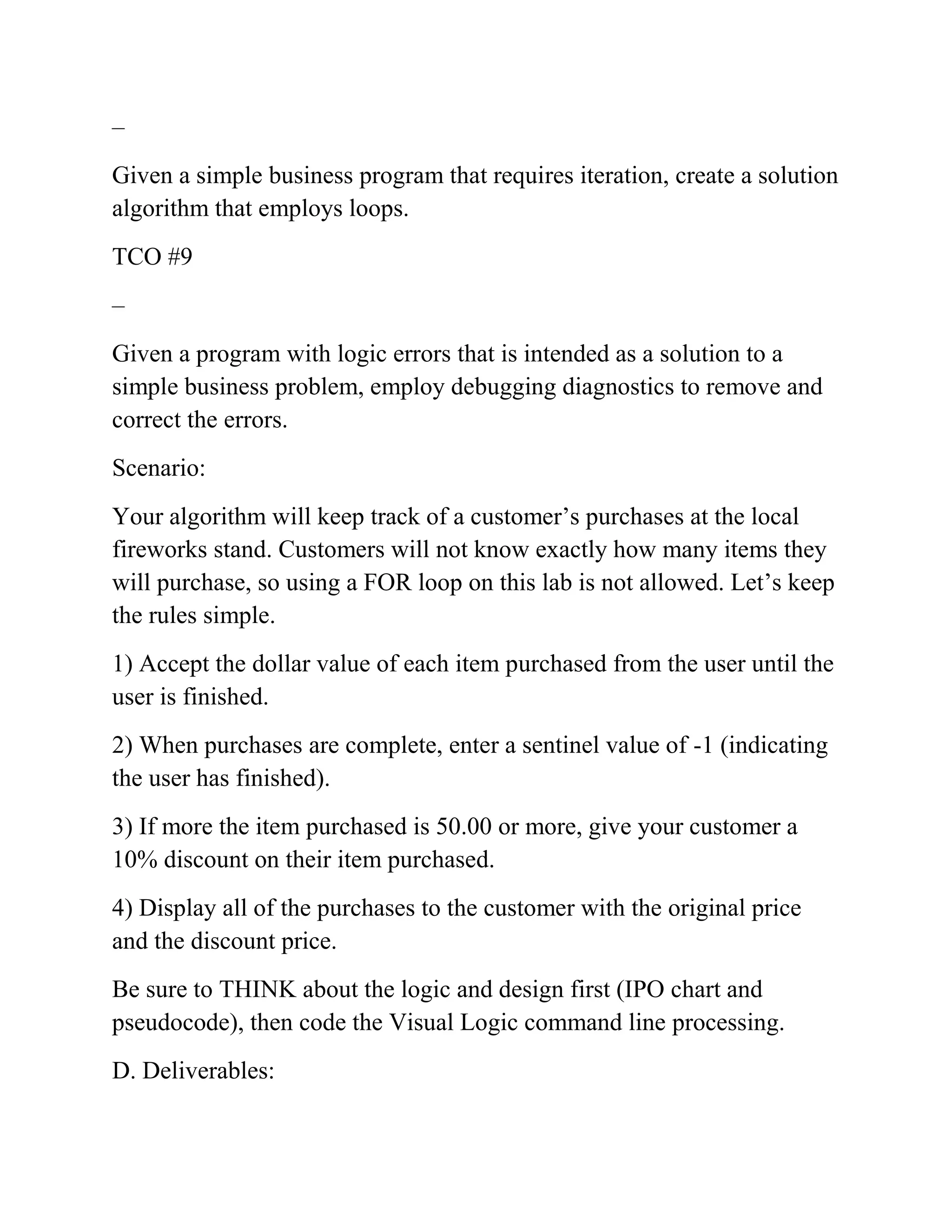 –
Given a simple business program that requires iteration, create a solution
algorithm that employs loops.
TCO #9
–
Given a program with logic errors that is intended as a solution to a
simple business problem, employ debugging diagnostics to remove and
correct the errors.
Scenario:
Your algorithm will keep track of a customer’s purchases at the local
fireworks stand. Customers will not know exactly how many items they
will purchase, so using a FOR loop on this lab is not allowed. Let’s keep
the rules simple.
1) Accept the dollar value of each item purchased from the user until the
user is finished.
2) When purchases are complete, enter a sentinel value of -1 (indicating
the user has finished).
3) If more the item purchased is 50.00 or more, give your customer a
10% discount on their item purchased.
4) Display all of the purchases to the customer with the original price
and the discount price.
Be sure to THINK about the logic and design first (IPO chart and
pseudocode), then code the Visual Logic command line processing.
D. Deliverables:
 