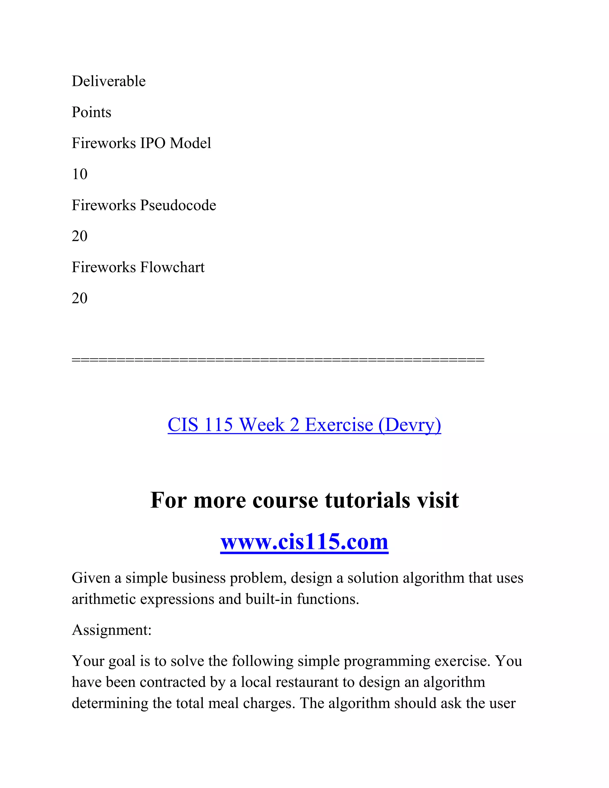 Deliverable
Points
Fireworks IPO Model
10
Fireworks Pseudocode
20
Fireworks Flowchart
20
==============================================
CIS 115 Week 2 Exercise (Devry)
For more course tutorials visit
www.cis115.com
Given a simple business problem, design a solution algorithm that uses
arithmetic expressions and built-in functions.
Assignment:
Your goal is to solve the following simple programming exercise. You
have been contracted by a local restaurant to design an algorithm
determining the total meal charges. The algorithm should ask the user
 