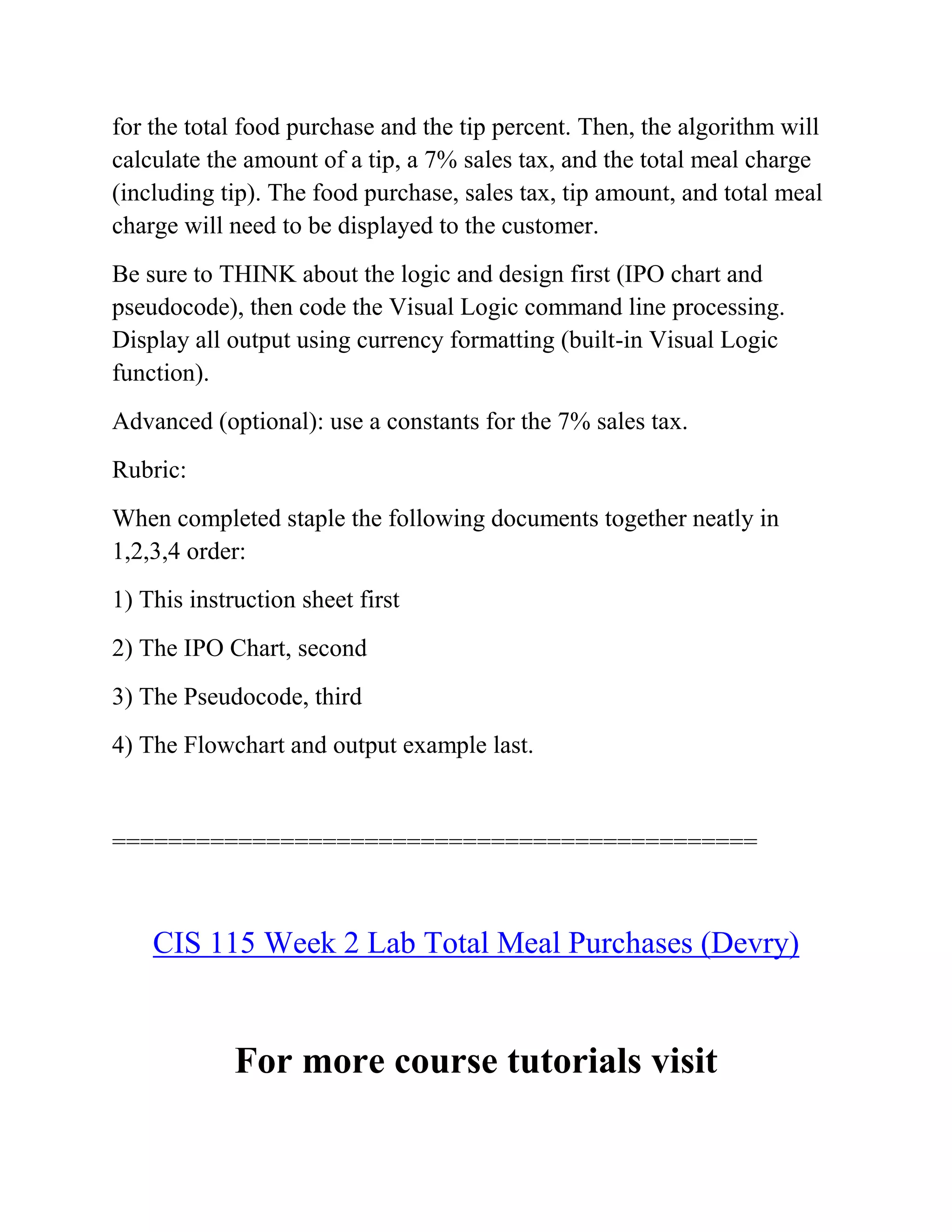 for the total food purchase and the tip percent. Then, the algorithm will
calculate the amount of a tip, a 7% sales tax, and the total meal charge
(including tip). The food purchase, sales tax, tip amount, and total meal
charge will need to be displayed to the customer.
Be sure to THINK about the logic and design first (IPO chart and
pseudocode), then code the Visual Logic command line processing.
Display all output using currency formatting (built-in Visual Logic
function).
Advanced (optional): use a constants for the 7% sales tax.
Rubric:
When completed staple the following documents together neatly in
1,2,3,4 order:
1) This instruction sheet first
2) The IPO Chart, second
3) The Pseudocode, third
4) The Flowchart and output example last.
==============================================
CIS 115 Week 2 Lab Total Meal Purchases (Devry)
For more course tutorials visit
 