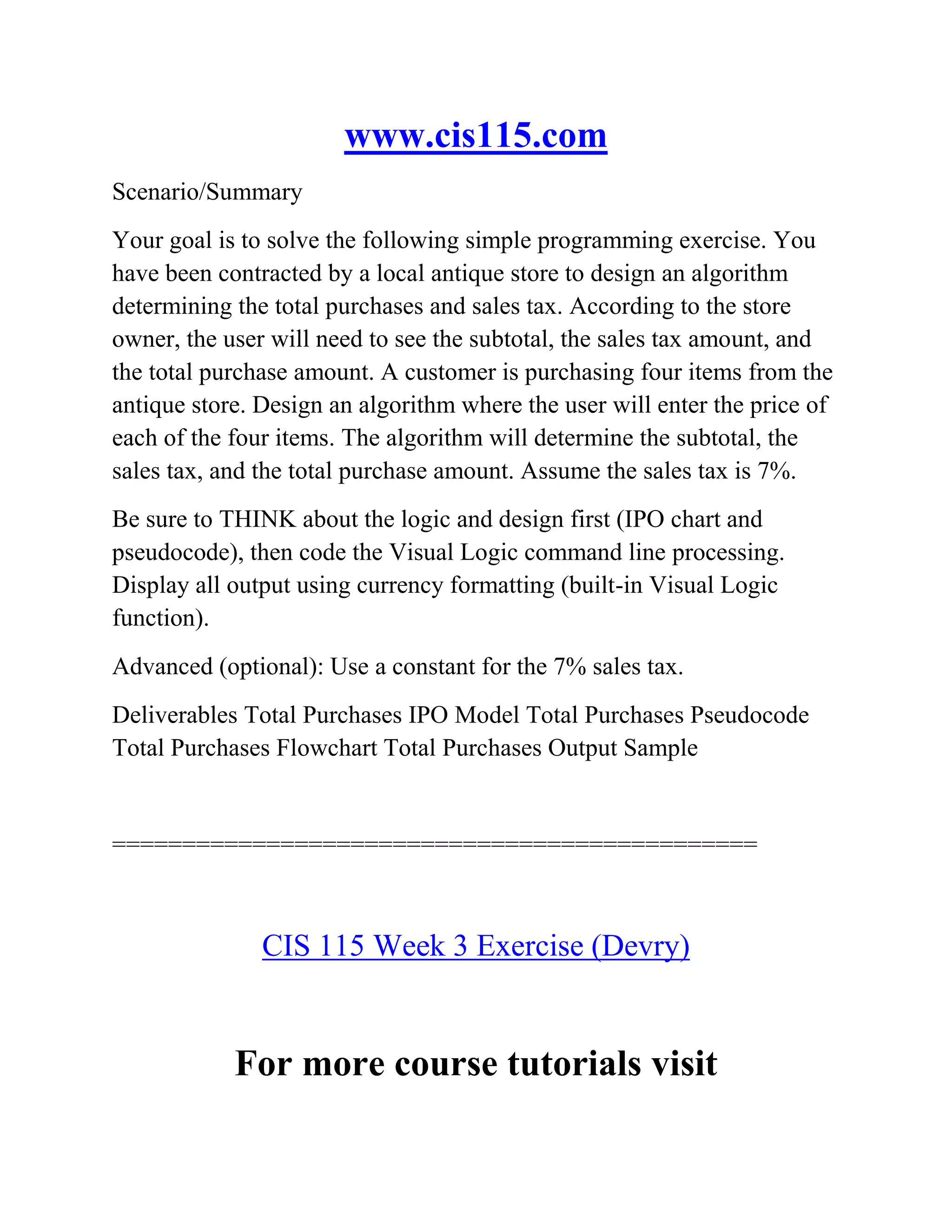 www.cis115.com
Scenario/Summary
Your goal is to solve the following simple programming exercise. You
have been contracted by a local antique store to design an algorithm
determining the total purchases and sales tax. According to the store
owner, the user will need to see the subtotal, the sales tax amount, and
the total purchase amount. A customer is purchasing four items from the
antique store. Design an algorithm where the user will enter the price of
each of the four items. The algorithm will determine the subtotal, the
sales tax, and the total purchase amount. Assume the sales tax is 7%.
Be sure to THINK about the logic and design first (IPO chart and
pseudocode), then code the Visual Logic command line processing.
Display all output using currency formatting (built-in Visual Logic
function).
Advanced (optional): Use a constant for the 7% sales tax.
Deliverables Total Purchases IPO Model Total Purchases Pseudocode
Total Purchases Flowchart Total Purchases Output Sample
==============================================
CIS 115 Week 3 Exercise (Devry)
For more course tutorials visit
 