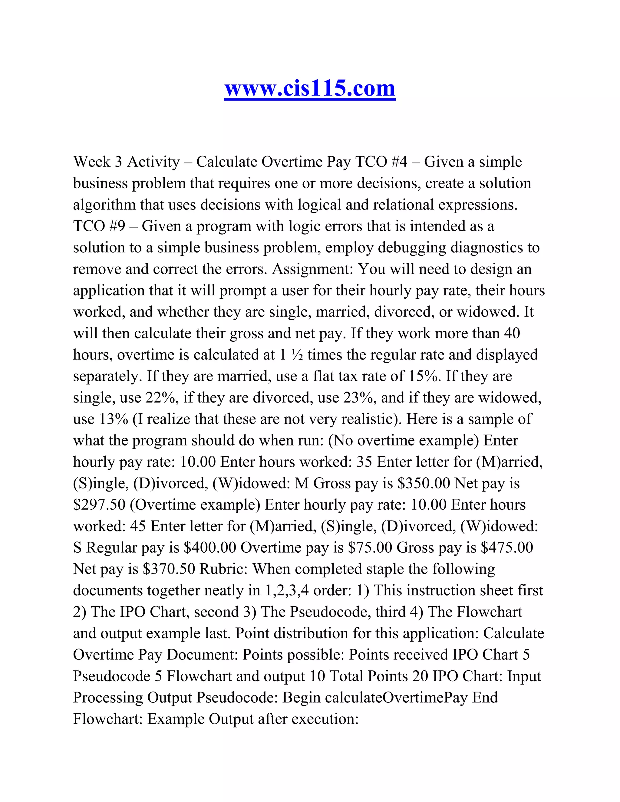 www.cis115.com
Week 3 Activity – Calculate Overtime Pay TCO #4 – Given a simple
business problem that requires one or more decisions, create a solution
algorithm that uses decisions with logical and relational expressions.
TCO #9 – Given a program with logic errors that is intended as a
solution to a simple business problem, employ debugging diagnostics to
remove and correct the errors. Assignment: You will need to design an
application that it will prompt a user for their hourly pay rate, their hours
worked, and whether they are single, married, divorced, or widowed. It
will then calculate their gross and net pay. If they work more than 40
hours, overtime is calculated at 1 ½ times the regular rate and displayed
separately. If they are married, use a flat tax rate of 15%. If they are
single, use 22%, if they are divorced, use 23%, and if they are widowed,
use 13% (I realize that these are not very realistic). Here is a sample of
what the program should do when run: (No overtime example) Enter
hourly pay rate: 10.00 Enter hours worked: 35 Enter letter for (M)arried,
(S)ingle, (D)ivorced, (W)idowed: M Gross pay is $350.00 Net pay is
$297.50 (Overtime example) Enter hourly pay rate: 10.00 Enter hours
worked: 45 Enter letter for (M)arried, (S)ingle, (D)ivorced, (W)idowed:
S Regular pay is $400.00 Overtime pay is $75.00 Gross pay is $475.00
Net pay is $370.50 Rubric: When completed staple the following
documents together neatly in 1,2,3,4 order: 1) This instruction sheet first
2) The IPO Chart, second 3) The Pseudocode, third 4) The Flowchart
and output example last. Point distribution for this application: Calculate
Overtime Pay Document: Points possible: Points received IPO Chart 5
Pseudocode 5 Flowchart and output 10 Total Points 20 IPO Chart: Input
Processing Output Pseudocode: Begin calculateOvertimePay End
Flowchart: Example Output after execution:
 