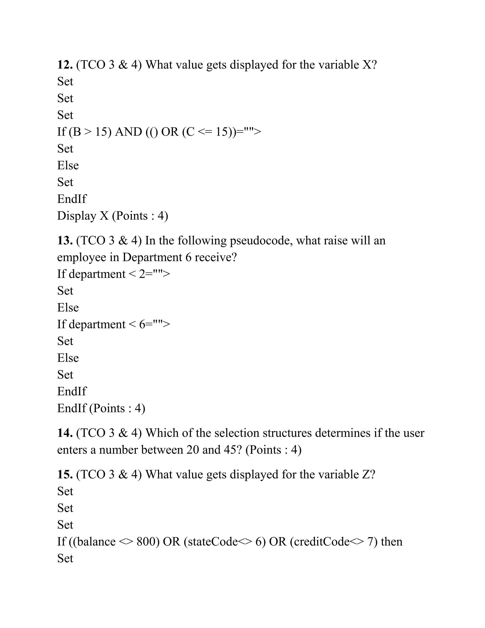 12. (TCO 3 & 4) What value gets displayed for the variable X?
Set
Set
Set
If (B > 15) AND (() OR (C <= 15))="">
Set
Else
Set
EndIf
Display X (Points : 4)
13. (TCO 3 & 4) In the following pseudocode, what raise will an
employee in Department 6 receive?
If department < 2="">
Set
Else
If department < 6="">
Set
Else
Set
EndIf
EndIf (Points : 4)
14. (TCO 3 & 4) Which of the selection structures determines if the user
enters a number between 20 and 45? (Points : 4)
15. (TCO 3 & 4) What value gets displayed for the variable Z?
Set
Set
Set
If ((balance <> 800) OR (stateCode<> 6) OR (creditCode<> 7) then
Set
 