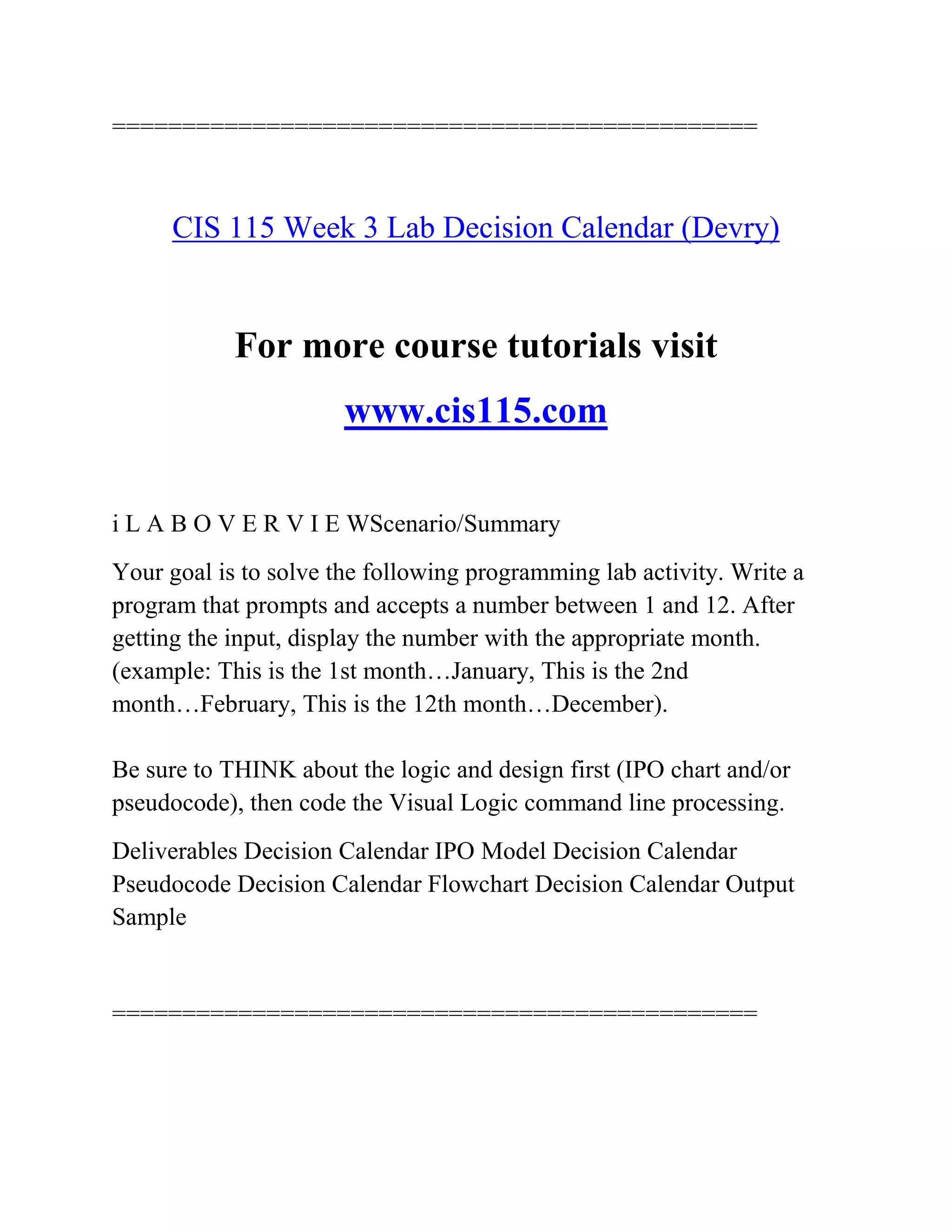 ==============================================
CIS 115 Week 3 Lab Decision Calendar (Devry)
For more course tutorials visit
www.cis115.com
i L A B O V E R V I E WScenario/Summary
Your goal is to solve the following programming lab activity. Write a
program that prompts and accepts a number between 1 and 12. After
getting the input, display the number with the appropriate month.
(example: This is the 1st month…January, This is the 2nd
month…February, This is the 12th month…December).
Be sure to THINK about the logic and design first (IPO chart and/or
pseudocode), then code the Visual Logic command line processing.
Deliverables Decision Calendar IPO Model Decision Calendar
Pseudocode Decision Calendar Flowchart Decision Calendar Output
Sample
==============================================
 