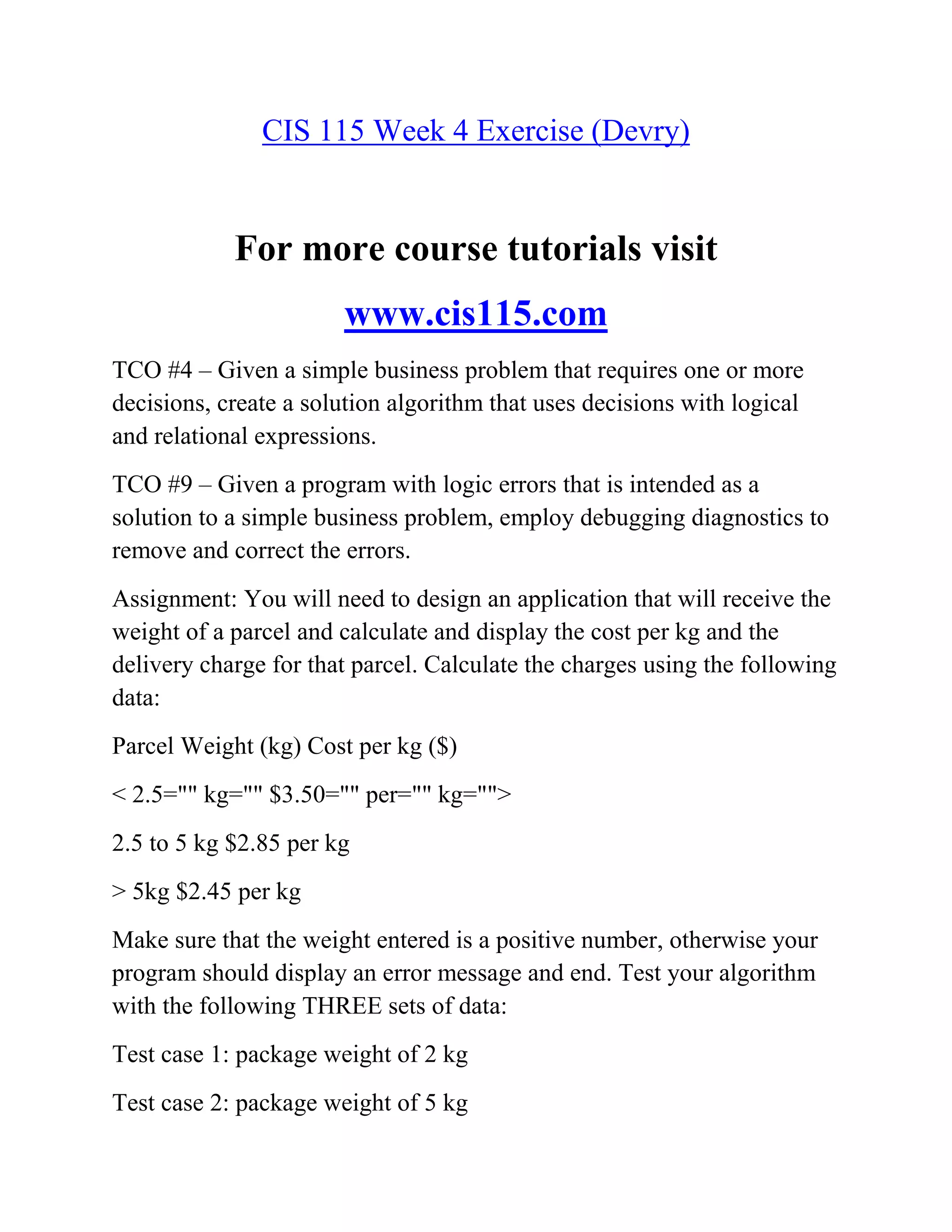 CIS 115 Week 4 Exercise (Devry)
For more course tutorials visit
www.cis115.com
TCO #4 – Given a simple business problem that requires one or more
decisions, create a solution algorithm that uses decisions with logical
and relational expressions.
TCO #9 – Given a program with logic errors that is intended as a
solution to a simple business problem, employ debugging diagnostics to
remove and correct the errors.
Assignment: You will need to design an application that will receive the
weight of a parcel and calculate and display the cost per kg and the
delivery charge for that parcel. Calculate the charges using the following
data:
Parcel Weight (kg) Cost per kg ($)
< 2.5="" kg="" $3.50="" per="" kg="">
2.5 to 5 kg $2.85 per kg
> 5kg $2.45 per kg
Make sure that the weight entered is a positive number, otherwise your
program should display an error message and end. Test your algorithm
with the following THREE sets of data:
Test case 1: package weight of 2 kg
Test case 2: package weight of 5 kg
 