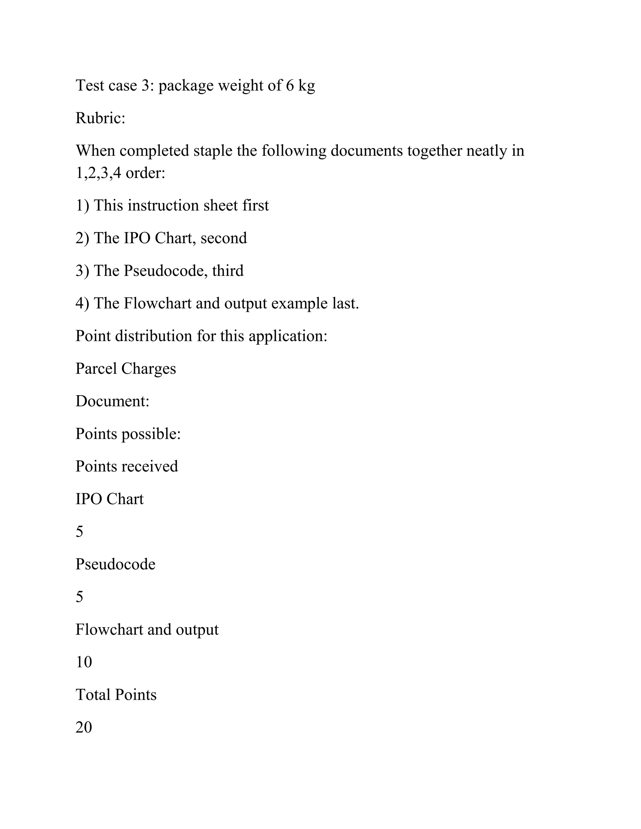 Test case 3: package weight of 6 kg
Rubric:
When completed staple the following documents together neatly in
1,2,3,4 order:
1) This instruction sheet first
2) The IPO Chart, second
3) The Pseudocode, third
4) The Flowchart and output example last.
Point distribution for this application:
Parcel Charges
Document:
Points possible:
Points received
IPO Chart
5
Pseudocode
5
Flowchart and output
10
Total Points
20
 