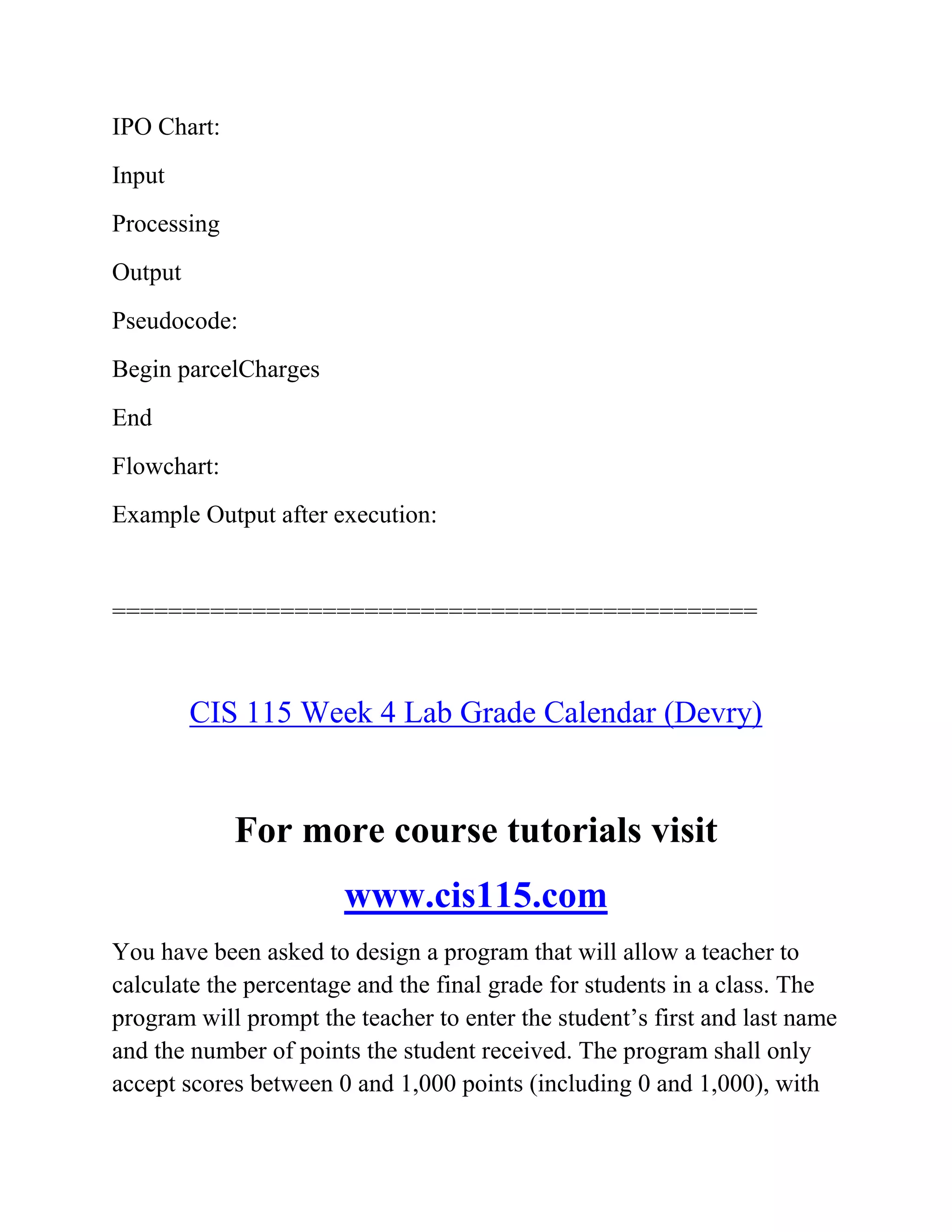 IPO Chart:
Input
Processing
Output
Pseudocode:
Begin parcelCharges
End
Flowchart:
Example Output after execution:
==============================================
CIS 115 Week 4 Lab Grade Calendar (Devry)
For more course tutorials visit
www.cis115.com
You have been asked to design a program that will allow a teacher to
calculate the percentage and the final grade for students in a class. The
program will prompt the teacher to enter the student’s first and last name
and the number of points the student received. The program shall only
accept scores between 0 and 1,000 points (including 0 and 1,000), with
 