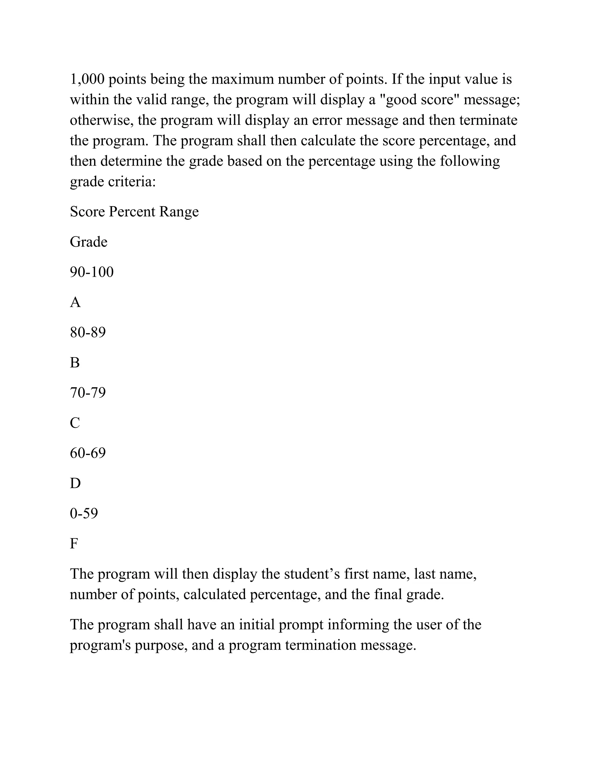 1,000 points being the maximum number of points. If the input value is
within the valid range, the program will display a "good score" message;
otherwise, the program will display an error message and then terminate
the program. The program shall then calculate the score percentage, and
then determine the grade based on the percentage using the following
grade criteria:
Score Percent Range
Grade
90-100
A
80-89
B
70-79
C
60-69
D
0-59
F
The program will then display the student’s first name, last name,
number of points, calculated percentage, and the final grade.
The program shall have an initial prompt informing the user of the
program's purpose, and a program termination message.
 