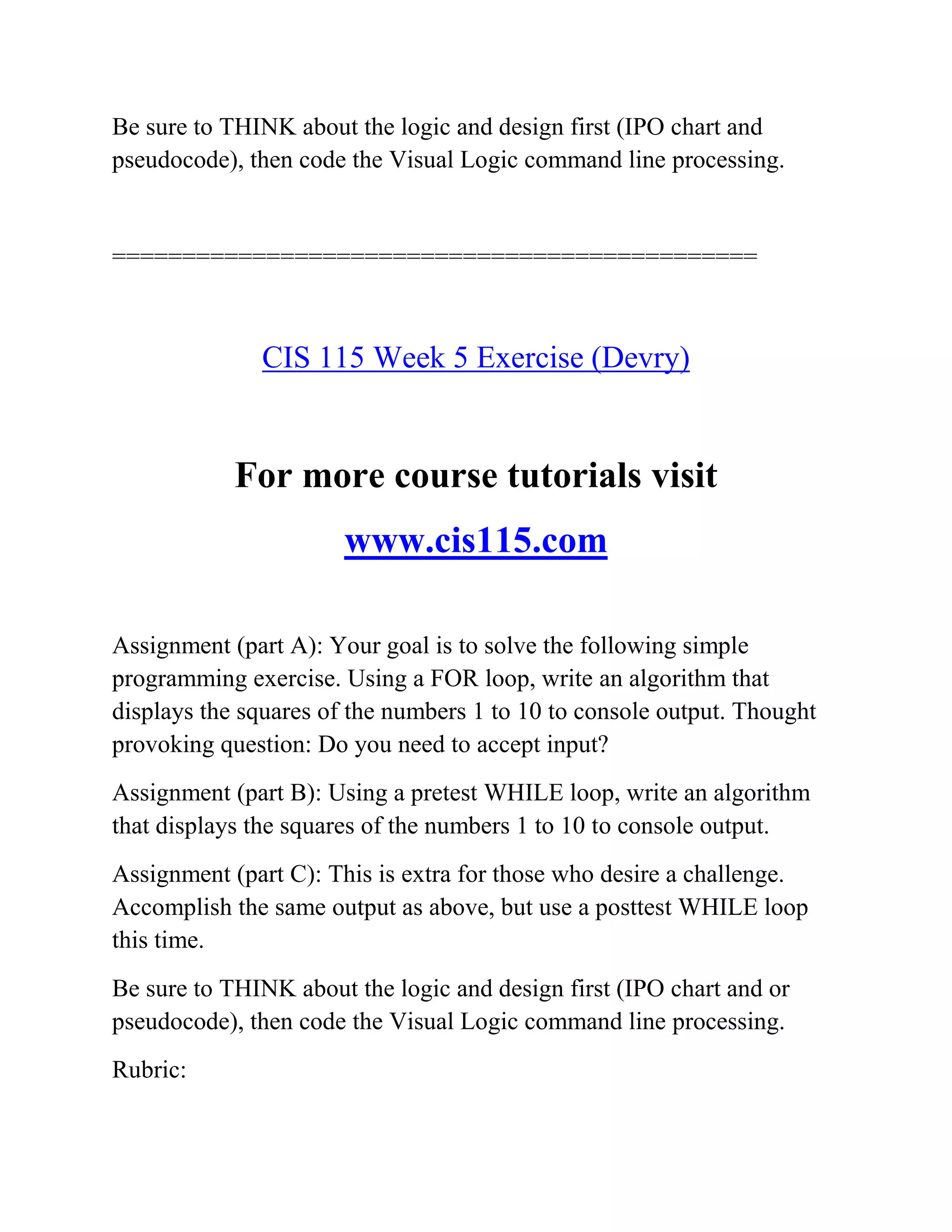 Be sure to THINK about the logic and design first (IPO chart and
pseudocode), then code the Visual Logic command line processing.
==============================================
CIS 115 Week 5 Exercise (Devry)
For more course tutorials visit
www.cis115.com
Assignment (part A): Your goal is to solve the following simple
programming exercise. Using a FOR loop, write an algorithm that
displays the squares of the numbers 1 to 10 to console output. Thought
provoking question: Do you need to accept input?
Assignment (part B): Using a pretest WHILE loop, write an algorithm
that displays the squares of the numbers 1 to 10 to console output.
Assignment (part C): This is extra for those who desire a challenge.
Accomplish the same output as above, but use a posttest WHILE loop
this time.
Be sure to THINK about the logic and design first (IPO chart and or
pseudocode), then code the Visual Logic command line processing.
Rubric:
 
