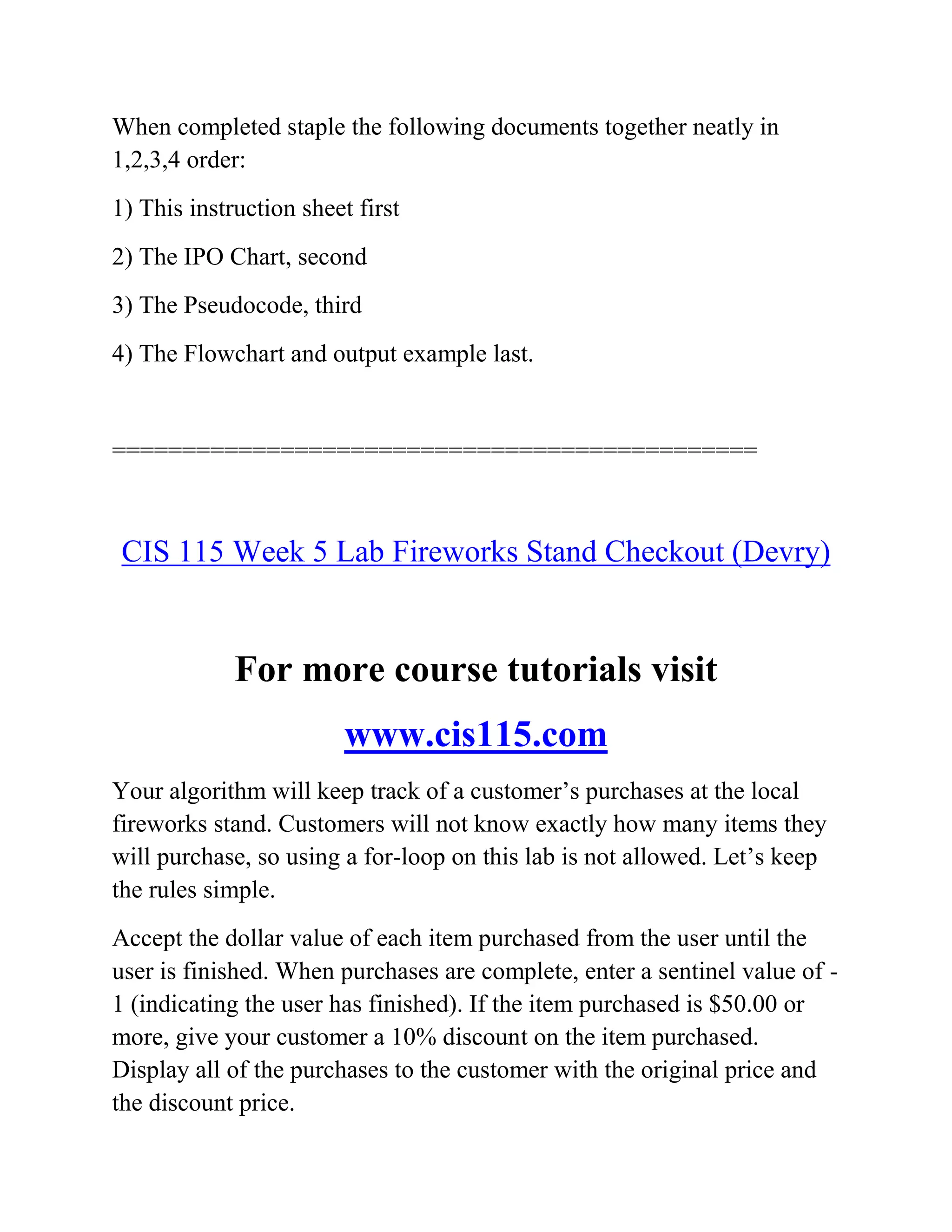 When completed staple the following documents together neatly in
1,2,3,4 order:
1) This instruction sheet first
2) The IPO Chart, second
3) The Pseudocode, third
4) The Flowchart and output example last.
==============================================
CIS 115 Week 5 Lab Fireworks Stand Checkout (Devry)
For more course tutorials visit
www.cis115.com
Your algorithm will keep track of a customer’s purchases at the local
fireworks stand. Customers will not know exactly how many items they
will purchase, so using a for-loop on this lab is not allowed. Let’s keep
the rules simple.
Accept the dollar value of each item purchased from the user until the
user is finished. When purchases are complete, enter a sentinel value of -
1 (indicating the user has finished). If the item purchased is $50.00 or
more, give your customer a 10% discount on the item purchased.
Display all of the purchases to the customer with the original price and
the discount price.
 