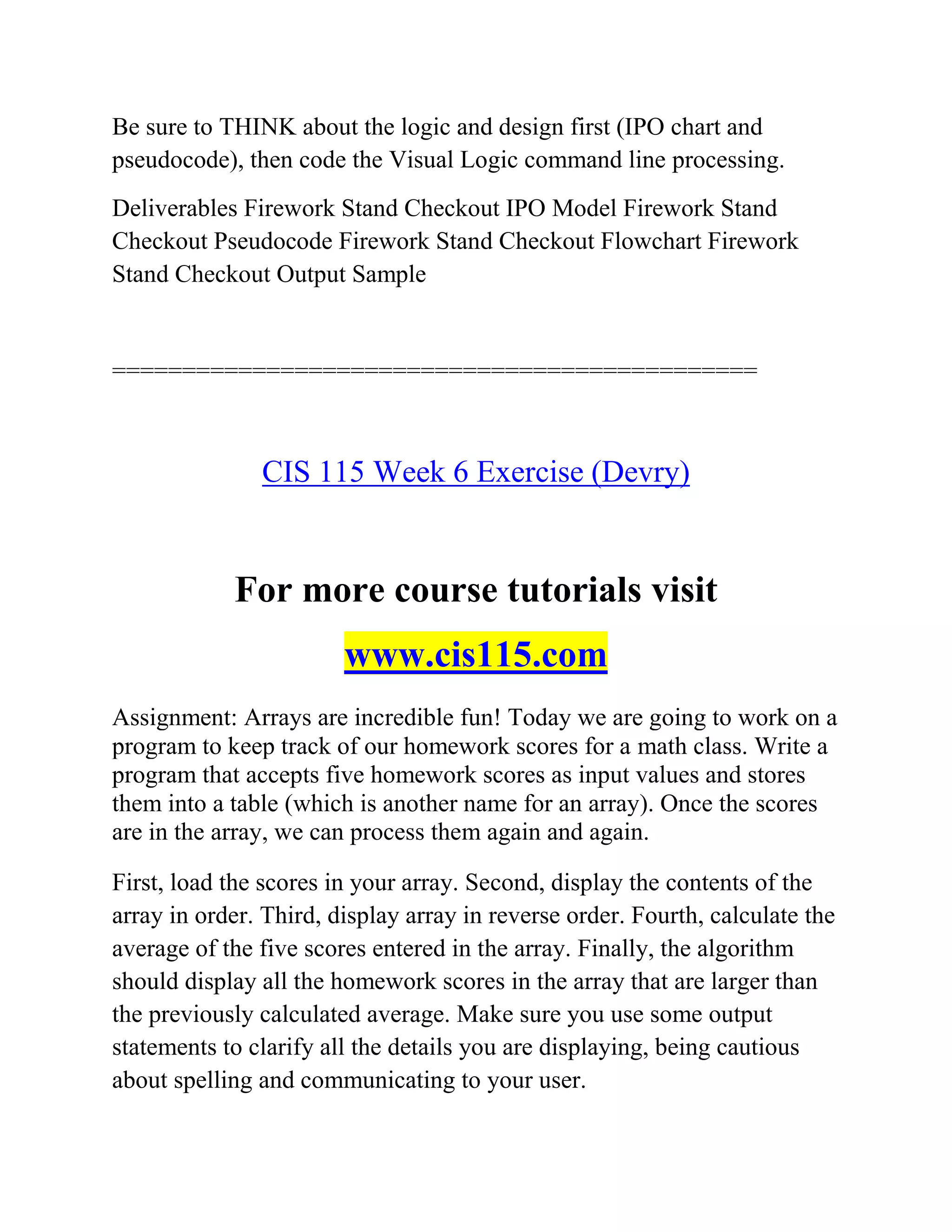Be sure to THINK about the logic and design first (IPO chart and
pseudocode), then code the Visual Logic command line processing.
Deliverables Firework Stand Checkout IPO Model Firework Stand
Checkout Pseudocode Firework Stand Checkout Flowchart Firework
Stand Checkout Output Sample
==============================================
CIS 115 Week 6 Exercise (Devry)
For more course tutorials visit
www.cis115.com
Assignment: Arrays are incredible fun! Today we are going to work on a
program to keep track of our homework scores for a math class. Write a
program that accepts five homework scores as input values and stores
them into a table (which is another name for an array). Once the scores
are in the array, we can process them again and again.
First, load the scores in your array. Second, display the contents of the
array in order. Third, display array in reverse order. Fourth, calculate the
average of the five scores entered in the array. Finally, the algorithm
should display all the homework scores in the array that are larger than
the previously calculated average. Make sure you use some output
statements to clarify all the details you are displaying, being cautious
about spelling and communicating to your user.
 