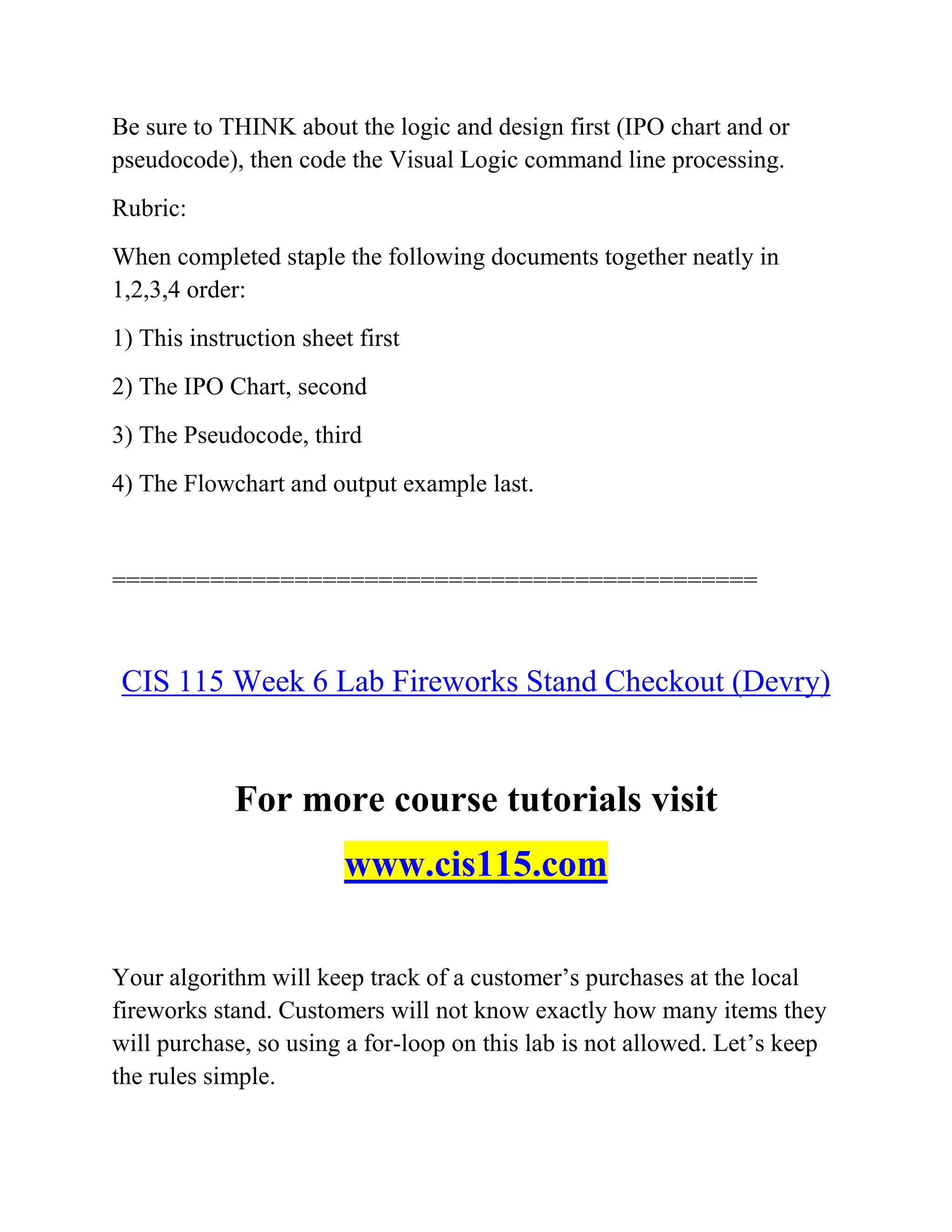 Be sure to THINK about the logic and design first (IPO chart and or
pseudocode), then code the Visual Logic command line processing.
Rubric:
When completed staple the following documents together neatly in
1,2,3,4 order:
1) This instruction sheet first
2) The IPO Chart, second
3) The Pseudocode, third
4) The Flowchart and output example last.
==============================================
CIS 115 Week 6 Lab Fireworks Stand Checkout (Devry)
For more course tutorials visit
www.cis115.com
Your algorithm will keep track of a customer’s purchases at the local
fireworks stand. Customers will not know exactly how many items they
will purchase, so using a for-loop on this lab is not allowed. Let’s keep
the rules simple.
 