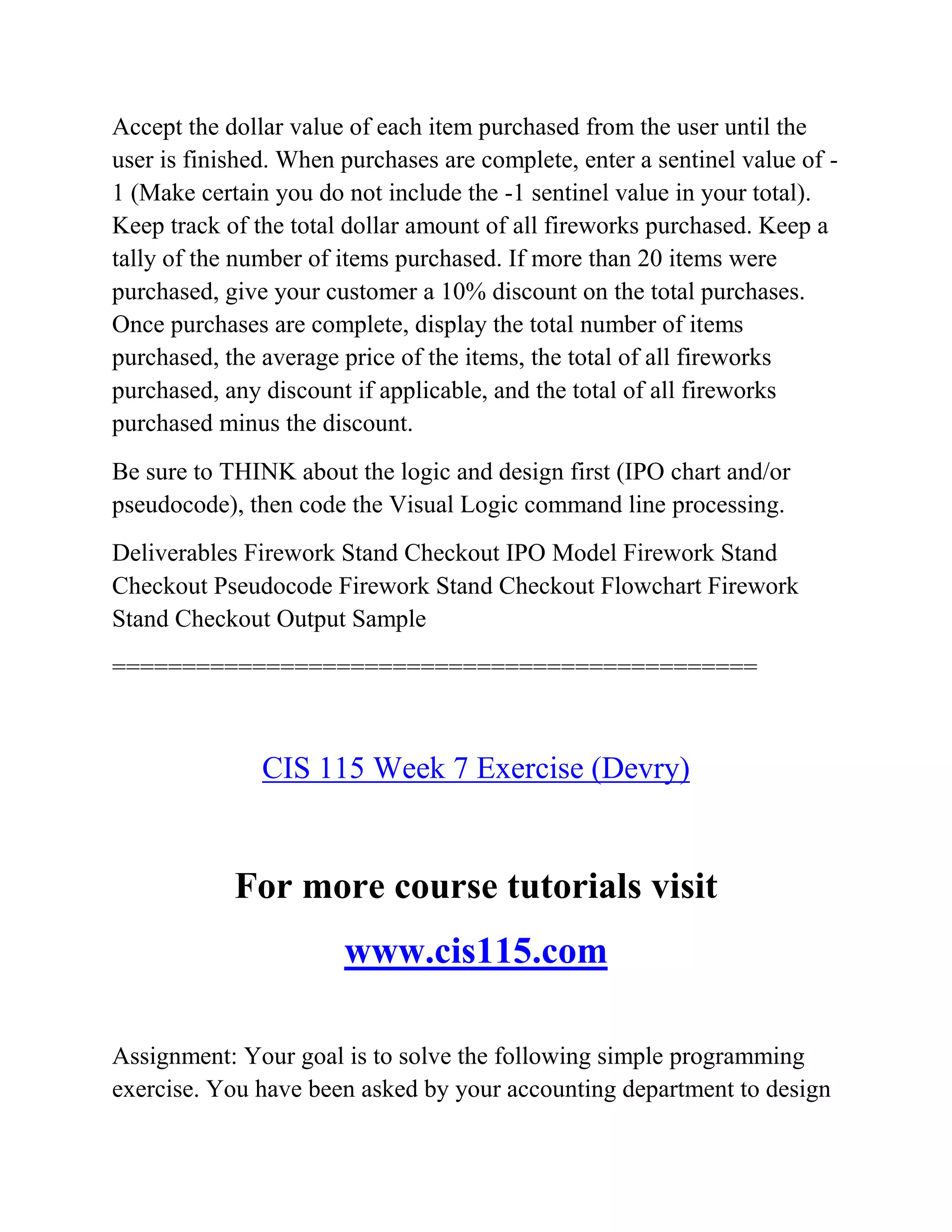 Accept the dollar value of each item purchased from the user until the
user is finished. When purchases are complete, enter a sentinel value of -
1 (Make certain you do not include the -1 sentinel value in your total).
Keep track of the total dollar amount of all fireworks purchased. Keep a
tally of the number of items purchased. If more than 20 items were
purchased, give your customer a 10% discount on the total purchases.
Once purchases are complete, display the total number of items
purchased, the average price of the items, the total of all fireworks
purchased, any discount if applicable, and the total of all fireworks
purchased minus the discount.
Be sure to THINK about the logic and design first (IPO chart and/or
pseudocode), then code the Visual Logic command line processing.
Deliverables Firework Stand Checkout IPO Model Firework Stand
Checkout Pseudocode Firework Stand Checkout Flowchart Firework
Stand Checkout Output Sample
==============================================
CIS 115 Week 7 Exercise (Devry)
For more course tutorials visit
www.cis115.com
Assignment: Your goal is to solve the following simple programming
exercise. You have been asked by your accounting department to design
 