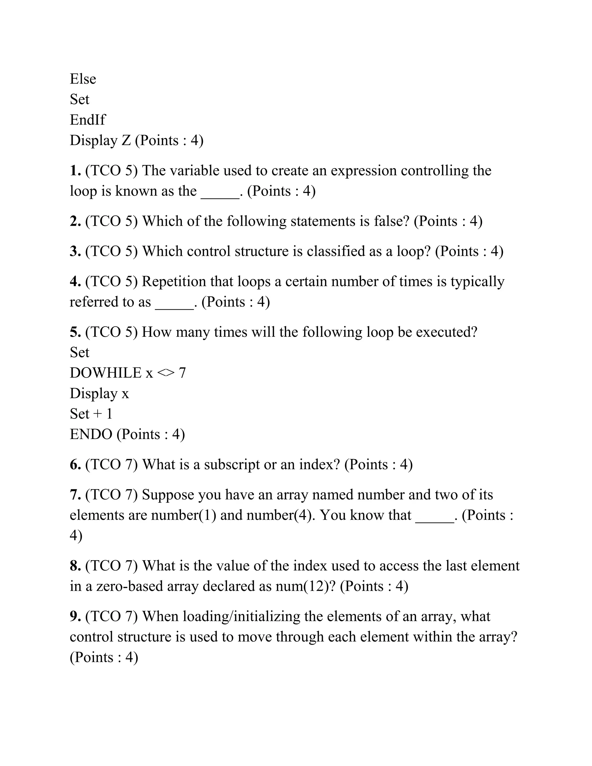 Else
Set
EndIf
Display Z (Points : 4)
1. (TCO 5) The variable used to create an expression controlling the
loop is known as the _____. (Points : 4)
2. (TCO 5) Which of the following statements is false? (Points : 4)
3. (TCO 5) Which control structure is classified as a loop? (Points : 4)
4. (TCO 5) Repetition that loops a certain number of times is typically
referred to as _____. (Points : 4)
5. (TCO 5) How many times will the following loop be executed?
Set
DOWHILE x <> 7
Display x
Set + 1
ENDO (Points : 4)
6. (TCO 7) What is a subscript or an index? (Points : 4)
7. (TCO 7) Suppose you have an array named number and two of its
elements are number(1) and number(4). You know that _____. (Points :
4)
8. (TCO 7) What is the value of the index used to access the last element
in a zero-based array declared as num(12)? (Points : 4)
9. (TCO 7) When loading/initializing the elements of an array, what
control structure is used to move through each element within the array?
(Points : 4)
 