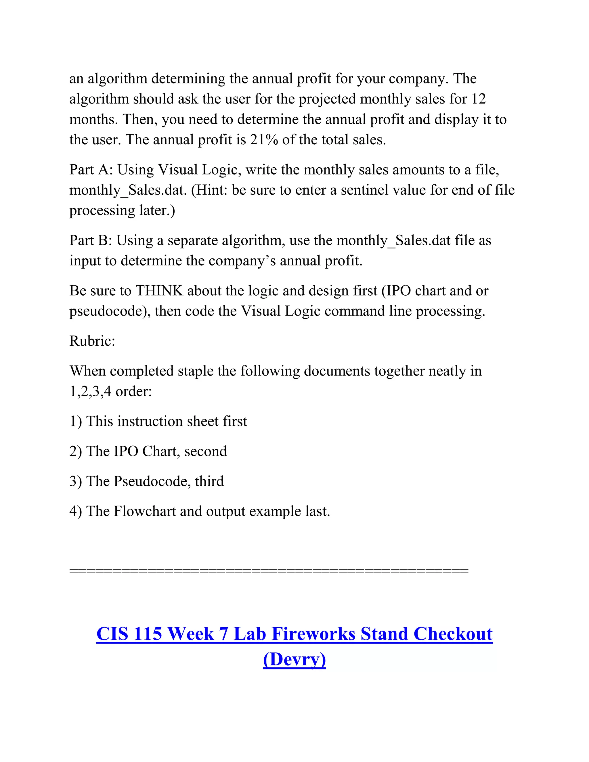 an algorithm determining the annual profit for your company. The
algorithm should ask the user for the projected monthly sales for 12
months. Then, you need to determine the annual profit and display it to
the user. The annual profit is 21% of the total sales.
Part A: Using Visual Logic, write the monthly sales amounts to a file,
monthly_Sales.dat. (Hint: be sure to enter a sentinel value for end of file
processing later.)
Part B: Using a separate algorithm, use the monthly_Sales.dat file as
input to determine the company’s annual profit.
Be sure to THINK about the logic and design first (IPO chart and or
pseudocode), then code the Visual Logic command line processing.
Rubric:
When completed staple the following documents together neatly in
1,2,3,4 order:
1) This instruction sheet first
2) The IPO Chart, second
3) The Pseudocode, third
4) The Flowchart and output example last.
==============================================
CIS 115 Week 7 Lab Fireworks Stand Checkout
(Devry)
 