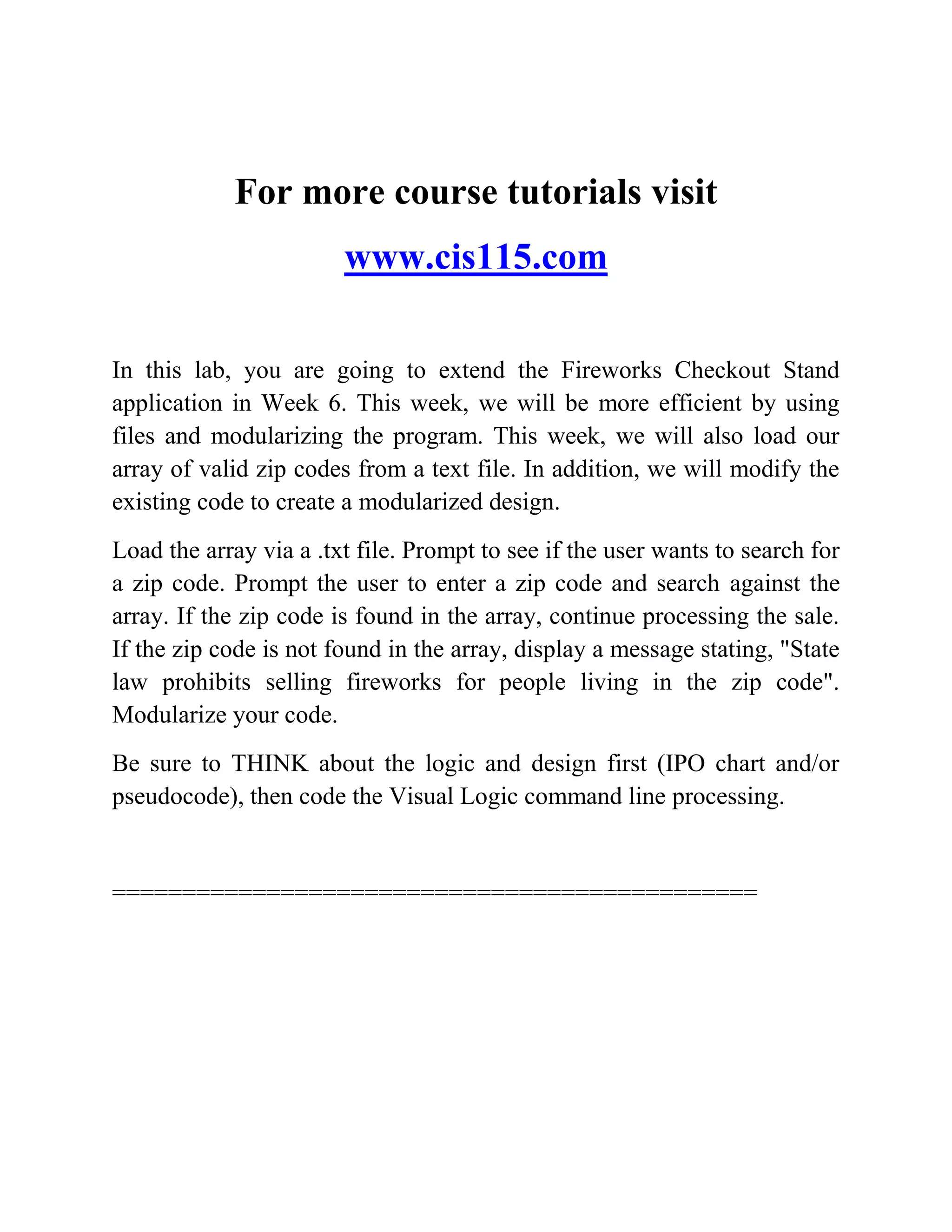 For more course tutorials visit
www.cis115.com
In this lab, you are going to extend the Fireworks Checkout Stand
application in Week 6. This week, we will be more efficient by using
files and modularizing the program. This week, we will also load our
array of valid zip codes from a text file. In addition, we will modify the
existing code to create a modularized design.
Load the array via a .txt file. Prompt to see if the user wants to search for
a zip code. Prompt the user to enter a zip code and search against the
array. If the zip code is found in the array, continue processing the sale.
If the zip code is not found in the array, display a message stating, "State
law prohibits selling fireworks for people living in the zip code".
Modularize your code.
Be sure to THINK about the logic and design first (IPO chart and/or
pseudocode), then code the Visual Logic command line processing.
==============================================
 