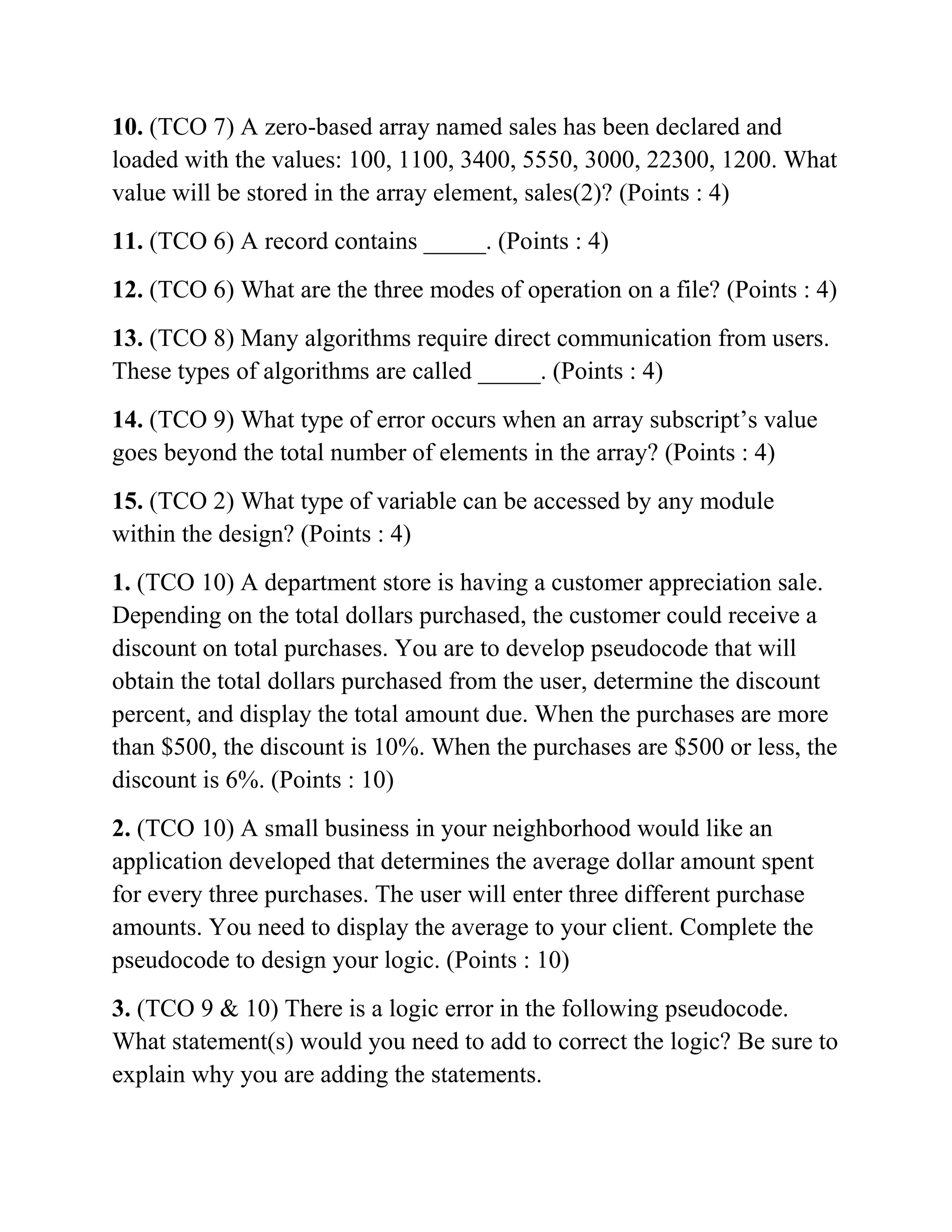 10. (TCO 7) A zero-based array named sales has been declared and
loaded with the values: 100, 1100, 3400, 5550, 3000, 22300, 1200. What
value will be stored in the array element, sales(2)? (Points : 4)
11. (TCO 6) A record contains _____. (Points : 4)
12. (TCO 6) What are the three modes of operation on a file? (Points : 4)
13. (TCO 8) Many algorithms require direct communication from users.
These types of algorithms are called _____. (Points : 4)
14. (TCO 9) What type of error occurs when an array subscript’s value
goes beyond the total number of elements in the array? (Points : 4)
15. (TCO 2) What type of variable can be accessed by any module
within the design? (Points : 4)
1. (TCO 10) A department store is having a customer appreciation sale.
Depending on the total dollars purchased, the customer could receive a
discount on total purchases. You are to develop pseudocode that will
obtain the total dollars purchased from the user, determine the discount
percent, and display the total amount due. When the purchases are more
than $500, the discount is 10%. When the purchases are $500 or less, the
discount is 6%. (Points : 10)
2. (TCO 10) A small business in your neighborhood would like an
application developed that determines the average dollar amount spent
for every three purchases. The user will enter three different purchase
amounts. You need to display the average to your client. Complete the
pseudocode to design your logic. (Points : 10)
3. (TCO 9 & 10) There is a logic error in the following pseudocode.
What statement(s) would you need to add to correct the logic? Be sure to
explain why you are adding the statements.
 