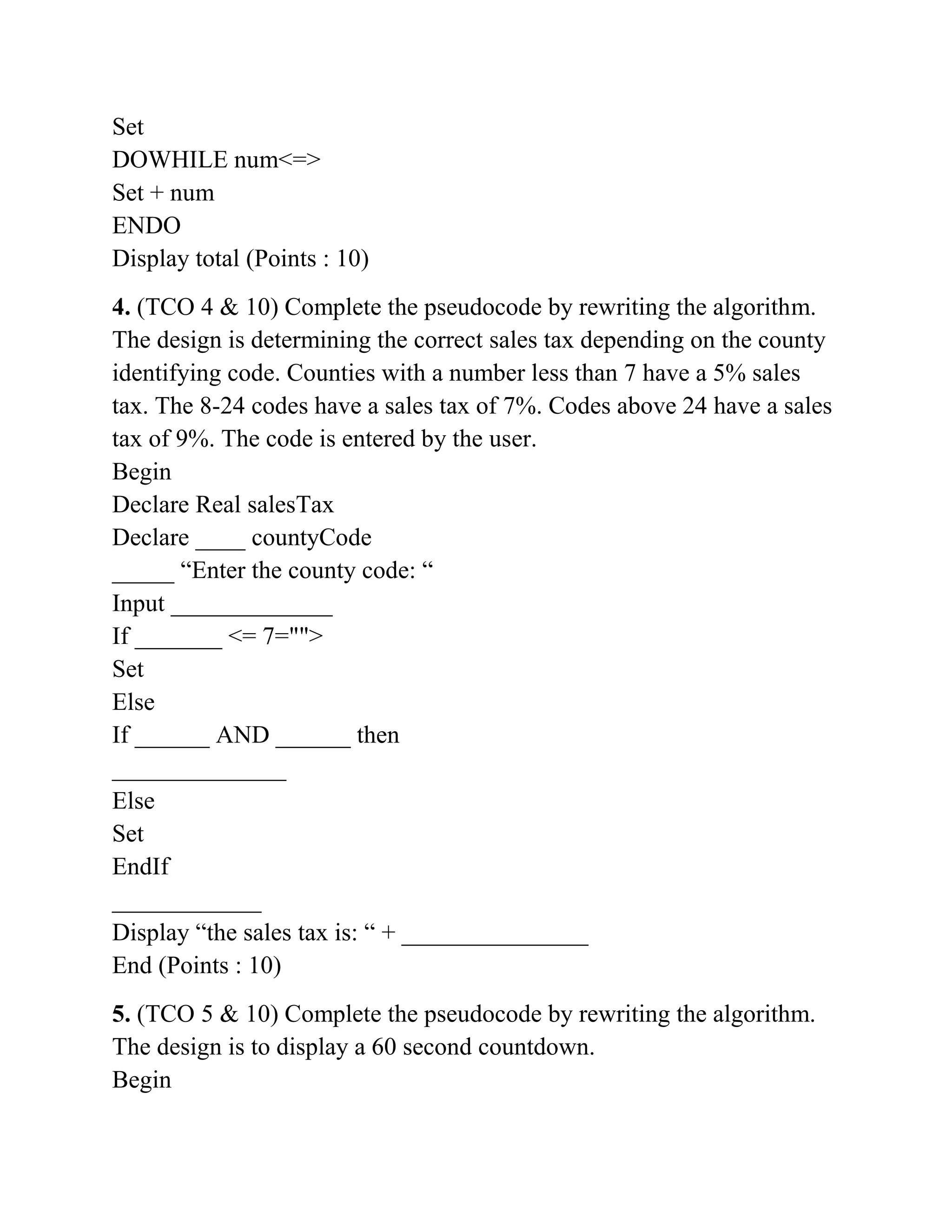 Set
DOWHILE num<=>
Set + num
ENDO
Display total (Points : 10)
4. (TCO 4 & 10) Complete the pseudocode by rewriting the algorithm.
The design is determining the correct sales tax depending on the county
identifying code. Counties with a number less than 7 have a 5% sales
tax. The 8-24 codes have a sales tax of 7%. Codes above 24 have a sales
tax of 9%. The code is entered by the user.
Begin
Declare Real salesTax
Declare ____ countyCode
_____ “Enter the county code: “
Input _____________
If _______ <= 7="">
Set
Else
If ______ AND ______ then
______________
Else
Set
EndIf
____________
Display “the sales tax is: “ + _______________
End (Points : 10)
5. (TCO 5 & 10) Complete the pseudocode by rewriting the algorithm.
The design is to display a 60 second countdown.
Begin
 