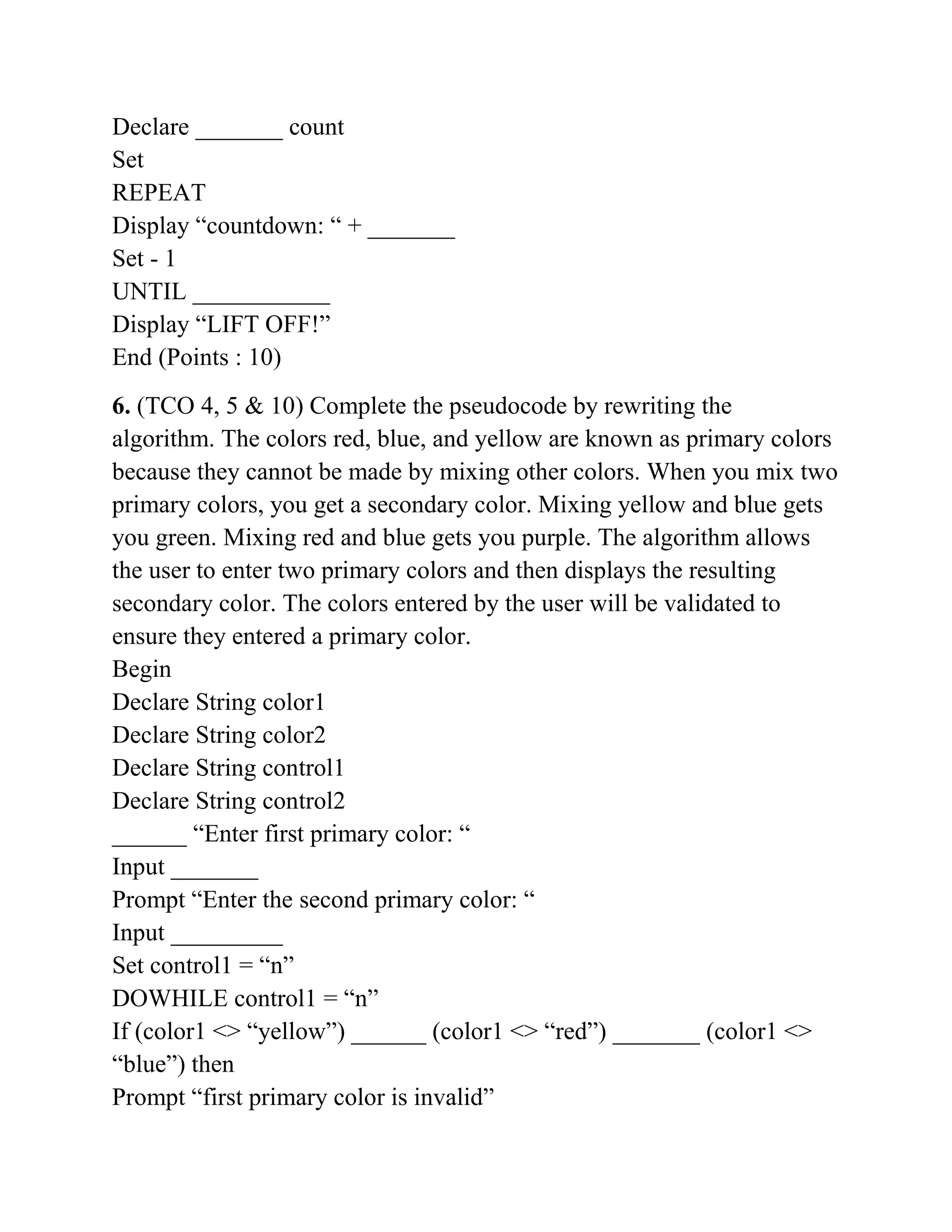 Declare _______ count
Set
REPEAT
Display “countdown: “ + _______
Set - 1
UNTIL ___________
Display “LIFT OFF!”
End (Points : 10)
6. (TCO 4, 5 & 10) Complete the pseudocode by rewriting the
algorithm. The colors red, blue, and yellow are known as primary colors
because they cannot be made by mixing other colors. When you mix two
primary colors, you get a secondary color. Mixing yellow and blue gets
you green. Mixing red and blue gets you purple. The algorithm allows
the user to enter two primary colors and then displays the resulting
secondary color. The colors entered by the user will be validated to
ensure they entered a primary color.
Begin
Declare String color1
Declare String color2
Declare String control1
Declare String control2
______ “Enter first primary color: “
Input _______
Prompt “Enter the second primary color: “
Input _________
Set control1 = “n”
DOWHILE control1 = “n”
If (color1 <> “yellow”) ______ (color1 <> “red”) _______ (color1 <>
“blue”) then
Prompt “first primary color is invalid”
 