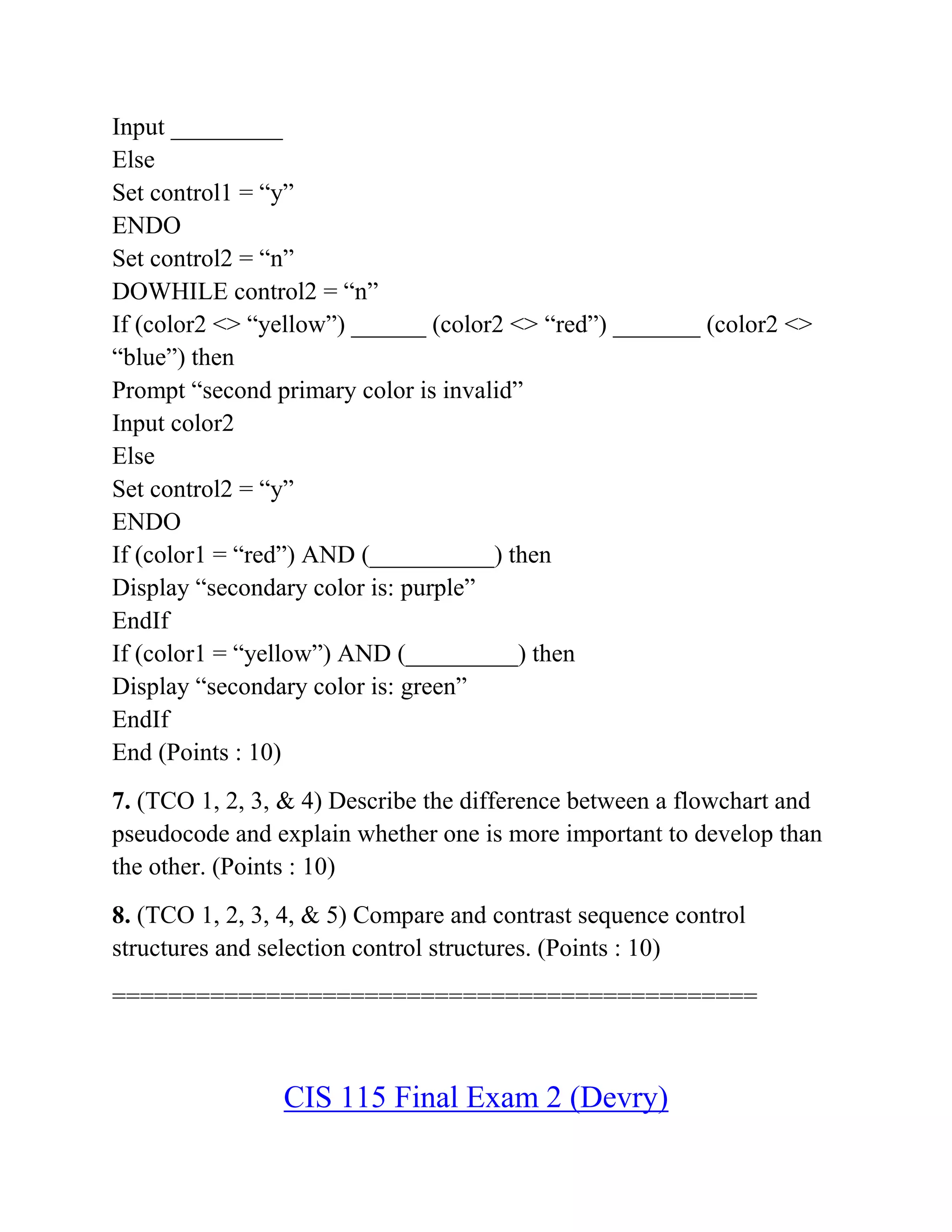 Input _________
Else
Set control1 = “y”
ENDO
Set control2 = “n”
DOWHILE control2 = “n”
If (color2 <> “yellow”) ______ (color2 <> “red”) _______ (color2 <>
“blue”) then
Prompt “second primary color is invalid”
Input color2
Else
Set control2 = “y”
ENDO
If (color1 = “red”) AND (__________) then
Display “secondary color is: purple”
EndIf
If (color1 = “yellow”) AND (_________) then
Display “secondary color is: green”
EndIf
End (Points : 10)
7. (TCO 1, 2, 3, & 4) Describe the difference between a flowchart and
pseudocode and explain whether one is more important to develop than
the other. (Points : 10)
8. (TCO 1, 2, 3, 4, & 5) Compare and contrast sequence control
structures and selection control structures. (Points : 10)
==============================================
CIS 115 Final Exam 2 (Devry)
 
