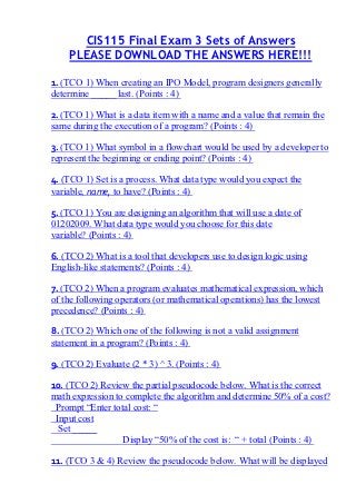 CIS115 Final Exam 3 Sets of Answers
    PLEASE DOWNLOAD THE ANSWERS HERE!!!

1. (TCO 1) When creating an IPO Model, program designers generally
determine _____ last. (Points : 4)

2. (TCO 1) What is a data item with a name and a value that remain the
same during the execution of a program? (Points : 4)

3. (TCO 1) What symbol in a flowchart would be used by a developer to
represent the beginning or ending point? (Points : 4)

4. (TCO 1) Set is a process. What data type would you expect the
variable, name, to have? (Points : 4)

5. (TCO 1) You are designing an algorithm that will use a date of
01202009. What data type would you choose for this date
variable? (Points : 4)

6. (TCO 2) What is a tool that developers use to design logic using
English-like statements? (Points : 4)

7. (TCO 2) When a program evaluates mathematical expression, which
of the following operators (or mathematical operations) has the lowest
precedence? (Points : 4)

8. (TCO 2) Which one of the following is not a valid assignment
statement in a program? (Points : 4)

9. (TCO 2) Evaluate (2 * 3) ^ 3. (Points : 4)

10. (TCO 2) Review the partial pseudocode below. What is the correct
math expression to complete the algorithm and determine 50% of a cost?
 Prompt “Enter total cost: “
 Input cost
  Set _____
                  Display “50% of the cost is: “ + total (Points : 4)

11. (TCO 3 & 4) Review the pseudocode below. What will be displayed
 