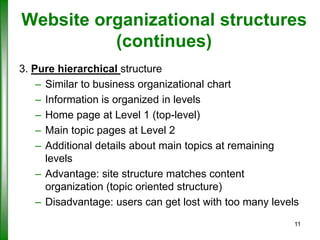 Website organizational structures
(continues)
3. Pure hierarchical structure
– Similar to business organizational chart
– Information is organized in levels
– Home page at Level 1 (top-level)
– Main topic pages at Level 2
– Additional details about main topics at remaining
levels
– Advantage: site structure matches content
organization (topic oriented structure)
– Disadvantage: users can get lost with too many levels
11

 