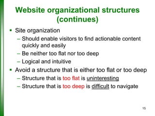 Website organizational structures
(continues)
 Site organization
– Should enable visitors to find actionable content
quickly and easily
– Be neither too flat nor too deep
– Logical and intuitive

 Avoid a structure that is either too flat or too deep
– Structure that is too flat is uninteresting
– Structure that is too deep is difficult to navigate

15

 