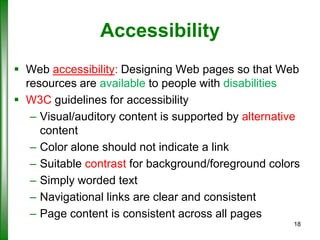 Accessibility
 Web accessibility: Designing Web pages so that Web
resources are available to people with disabilities
 W3C guidelines for accessibility
– Visual/auditory content is supported by alternative
content
– Color alone should not indicate a link
– Suitable contrast for background/foreground colors
– Simply worded text
– Navigational links are clear and consistent
– Page content is consistent across all pages
18

 