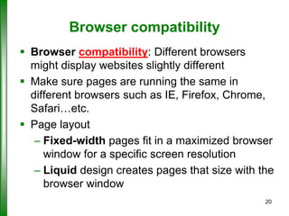 Browser compatibility
 Browser compatibility: Different browsers
might display websites slightly different
 Make sure pages are running the same in
different browsers such as IE, Firefox, Chrome,
Safari…etc.
 Page layout
– Fixed-width pages fit in a maximized browser
window for a specific screen resolution
– Liquid design creates pages that size with the
browser window
20

 